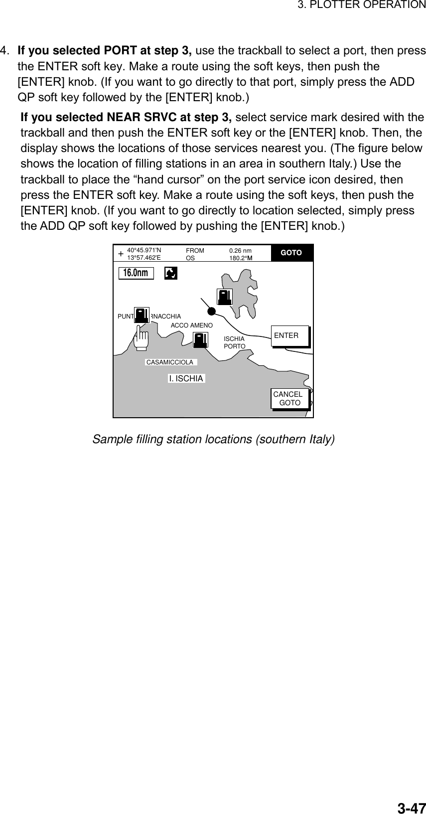 3. PLOTTER OPERATION    3-474.  If you selected PORT at step 3, use the trackball to select a port, then press the ENTER soft key. Make a route using the soft keys, then push the [ENTER] knob. (If you want to go directly to that port, simply press the ADD QP soft key followed by the [ENTER] knob.) If you selected NEAR SRVC at step 3, select service mark desired with the trackball and then push the ENTER soft key or the [ENTER] knob. Then, the display shows the locations of those services nearest you. (The figure below shows the location of filling stations in an area in southern Italy.) Use the trackball to place the “hand cursor” on the port service icon desired, then press the ENTER soft key. Make a route using the soft keys, then push the [ENTER] knob. (If you want to go directly to location selected, simply press the ADD QP soft key followed by pushing the [ENTER] knob.) FROMOS 0.26 nm180.2°MPUNTA CORNACCHIAACCO AMENOI. ISCHIACASAMICCIOLAISCHIA PORTO40°45.971&apos;N13°57.462&apos;E+ENTERCANCEL   GOTOGOTO      16.0nm Sample filling station locations (southern Italy) 