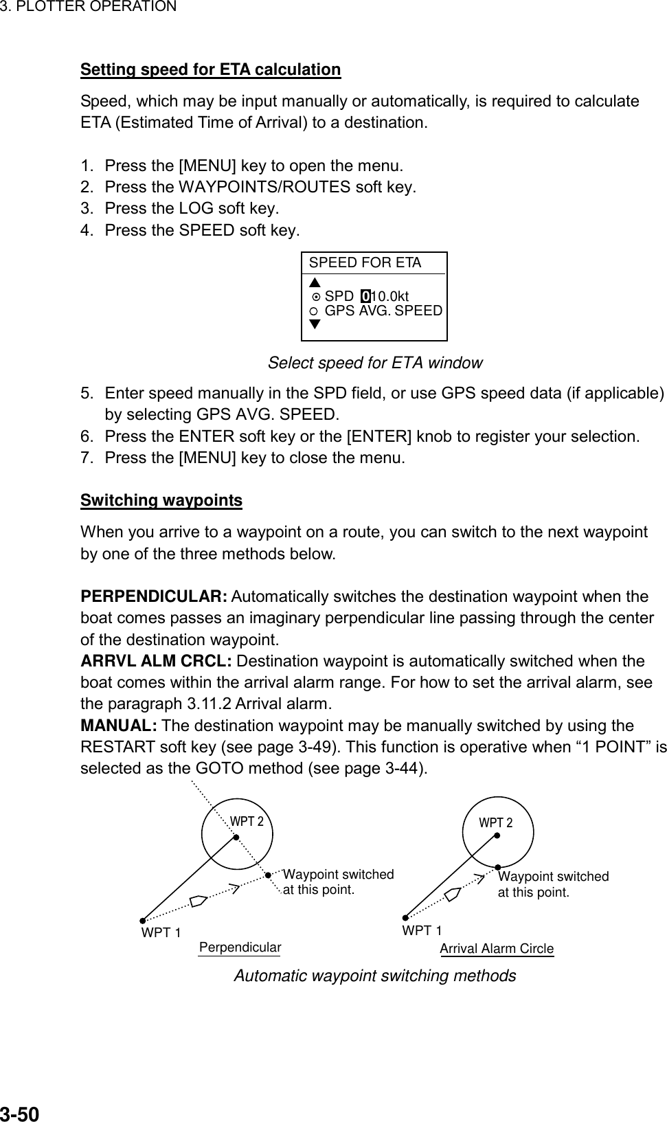 3. PLOTTER OPERATION    3-50Setting speed for ETA calculation Speed, which may be input manually or automatically, is required to calculate ETA (Estimated Time of Arrival) to a destination.  1.  Press the [MENU] key to open the menu. 2.  Press the WAYPOINTS/ROUTES soft key. 3.  Press the LOG soft key. 4.  Press the SPEED soft key. SPEED FOR ETA▲ SPD  010.0ktGPS AVG. SPEED▼ Select speed for ETA window 5.  Enter speed manually in the SPD field, or use GPS speed data (if applicable) by selecting GPS AVG. SPEED. 6.  Press the ENTER soft key or the [ENTER] knob to register your selection. 7.  Press the [MENU] key to close the menu.  Switching waypoints When you arrive to a waypoint on a route, you can switch to the next waypoint by one of the three methods below.  PERPENDICULAR: Automatically switches the destination waypoint when the boat comes passes an imaginary perpendicular line passing through the center of the destination waypoint. ARRVL ALM CRCL: Destination waypoint is automatically switched when the boat comes within the arrival alarm range. For how to set the arrival alarm, see the paragraph 3.11.2 Arrival alarm. MANUAL: The destination waypoint may be manually switched by using the RESTART soft key (see page 3-49). This function is operative when “1 POINT” is selected as the GOTO method (see page 3-44). WPT 1 PerpendicularWaypoint switchedat this point.WPT 1Waypoint switchedat this point.Arrival Alarm CircleWPT 2 WPT 2 Automatic waypoint switching methods 