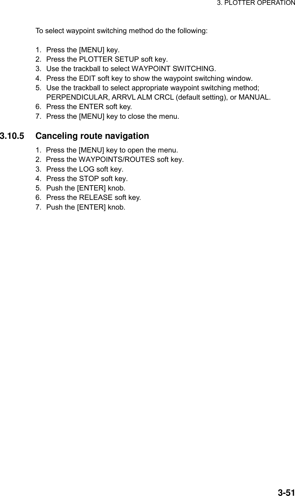 3. PLOTTER OPERATION    3-51To select waypoint switching method do the following:  1.  Press the [MENU] key. 2.  Press the PLOTTER SETUP soft key. 3.  Use the trackball to select WAYPOINT SWITCHING. 4.  Press the EDIT soft key to show the waypoint switching window. 5.  Use the trackball to select appropriate waypoint switching method; PERPENDICULAR, ARRVL ALM CRCL (default setting), or MANUAL. 6.  Press the ENTER soft key. 7.  Press the [MENU] key to close the menu.  3.10.5 Canceling route navigation 1.  Press the [MENU] key to open the menu. 2.  Press the WAYPOINTS/ROUTES soft key. 3.  Press the LOG soft key. 4.  Press the STOP soft key.   5.  Push the [ENTER] knob. 6.  Press the RELEASE soft key. 7.  Push the [ENTER] knob.     