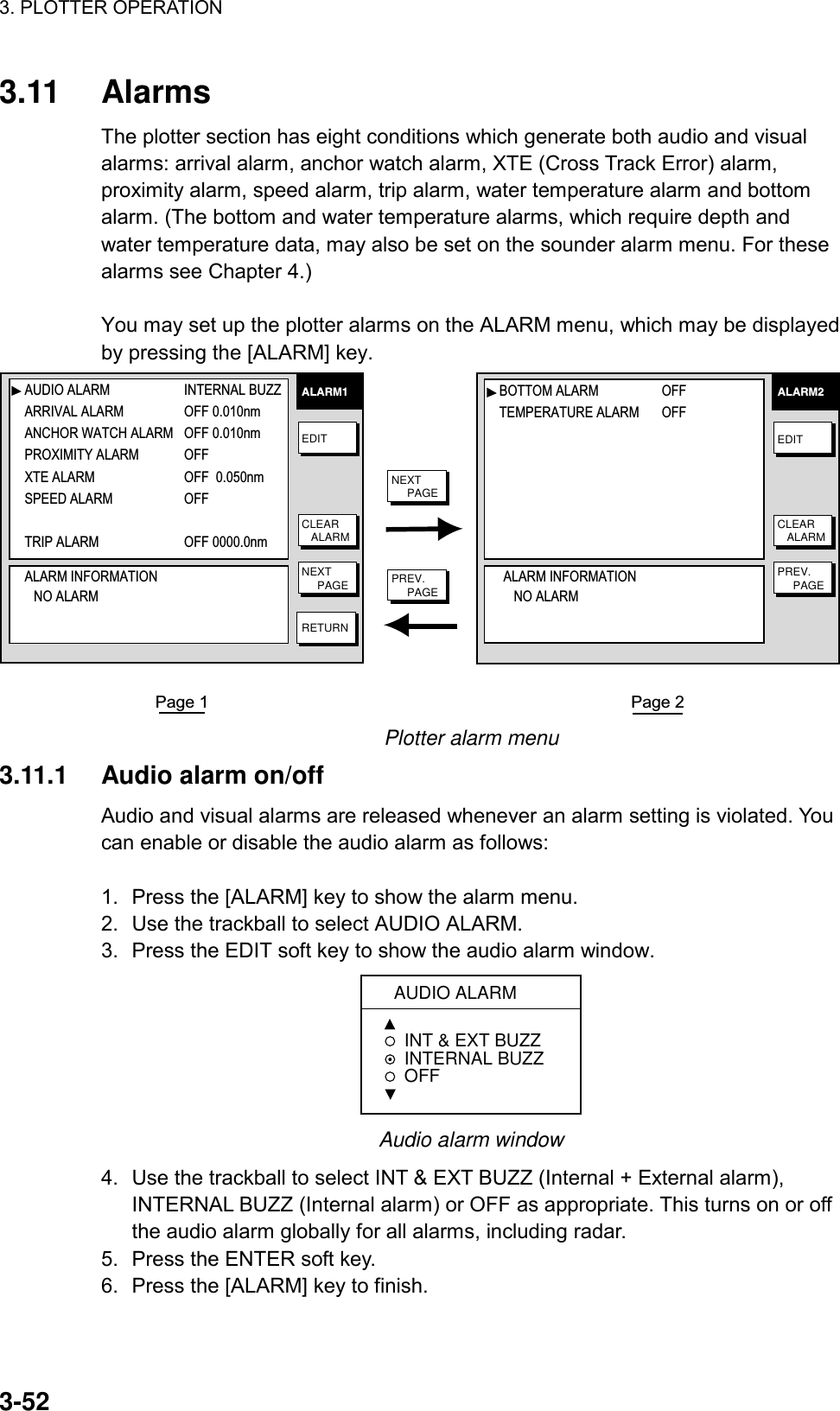 3. PLOTTER OPERATION    3-523.11 Alarms The plotter section has eight conditions which generate both audio and visual alarms: arrival alarm, anchor watch alarm, XTE (Cross Track Error) alarm, proximity alarm, speed alarm, trip alarm, water temperature alarm and bottom alarm. (The bottom and water temperature alarms, which require depth and water temperature data, may also be set on the sounder alarm menu. For these alarms see Chapter 4.)  You may set up the plotter alarms on the ALARM menu, which may be displayed by pressing the [ALARM] key. ALARM2EDITNEXT     PAGECLEAR   ALARMALARM1EDITNEXT     PAGECLEAR   ALARMRETURNPage 2Page 1PREV.     PAGEPREV.     PAGEAUDIO ALARM  INTERNAL BUZZARRIVAL ALARM OFF 0.010nmANCHOR WATCH ALARM OFF 0.010nmPROXIMITY ALARM OFF  XTE ALARM OFF  0.050nmSPEED ALARM OFF TRIP ALARM OFF 0000.0nmALARM INFORMATION   NO ALARMBOTTOM ALARM OFFTEMPERATURE ALARM OFFALARM INFORMATION   NO ALARM Plotter alarm menu 3.11.1  Audio alarm on/off Audio and visual alarms are released whenever an alarm setting is violated. You can enable or disable the audio alarm as follows:  1.  Press the [ALARM] key to show the alarm menu. 2.  Use the trackball to select AUDIO ALARM. 3.  Press the EDIT soft key to show the audio alarm window.  AUDIO ALARMINT &amp; EXT BUZZ INTERNAL BUZZ  OFF Audio alarm window 4.  Use the trackball to select INT &amp; EXT BUZZ (Internal + External alarm), INTERNAL BUZZ (Internal alarm) or OFF as appropriate. This turns on or off the audio alarm globally for all alarms, including radar. 5.  Press the ENTER soft key. 6.  Press the [ALARM] key to finish. 