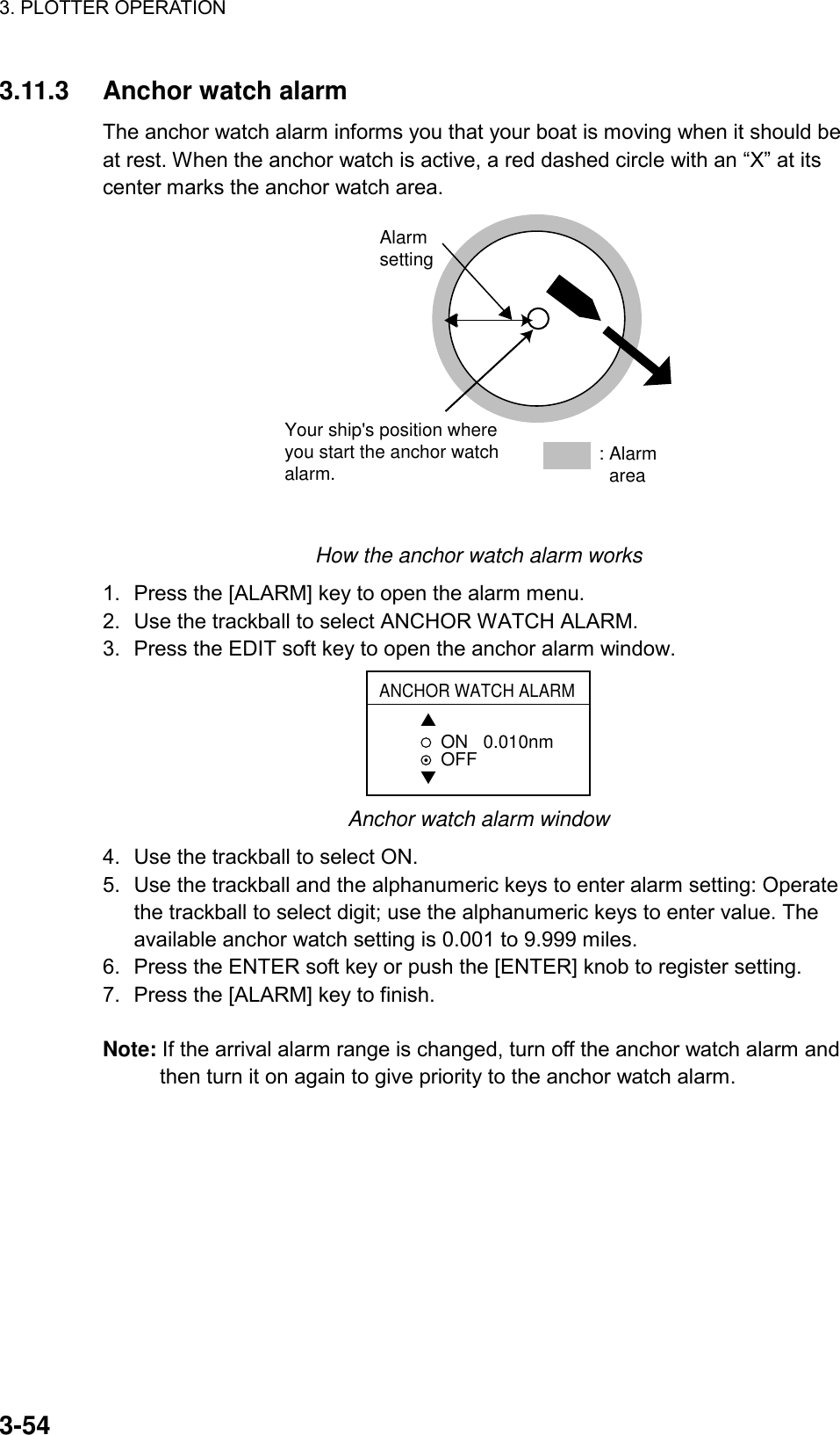 3. PLOTTER OPERATION    3-543.11.3 Anchor watch alarm The anchor watch alarm informs you that your boat is moving when it should be at rest. When the anchor watch is active, a red dashed circle with an “X” at its center marks the anchor watch area.   Your ship&apos;s position where you start the anchor watch alarm.Alarmsetting: Alarm  area How the anchor watch alarm works 1.  Press the [ALARM] key to open the alarm menu. 2.  Use the trackball to select ANCHOR WATCH ALARM. 3.  Press the EDIT soft key to open the anchor alarm window. ANCHOR WATCH ALARM▲ON   0.010nmOFF▼ Anchor watch alarm window 4.  Use the trackball to select ON. 5.  Use the trackball and the alphanumeric keys to enter alarm setting: Operate the trackball to select digit; use the alphanumeric keys to enter value. The available anchor watch setting is 0.001 to 9.999 miles. 6.  Press the ENTER soft key or push the [ENTER] knob to register setting. 7.  Press the [ALARM] key to finish.  Note: If the arrival alarm range is changed, turn off the anchor watch alarm and then turn it on again to give priority to the anchor watch alarm.  