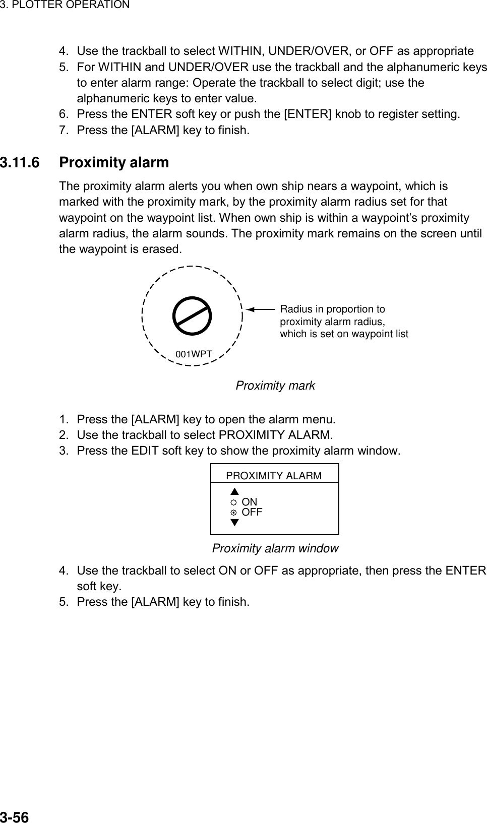 3. PLOTTER OPERATION    3-564.  Use the trackball to select WITHIN, UNDER/OVER, or OFF as appropriate 5.  For WITHIN and UNDER/OVER use the trackball and the alphanumeric keys to enter alarm range: Operate the trackball to select digit; use the alphanumeric keys to enter value. 6.  Press the ENTER soft key or push the [ENTER] knob to register setting. 7.  Press the [ALARM] key to finish.  3.11.6 Proximity alarm The proximity alarm alerts you when own ship nears a waypoint, which is marked with the proximity mark, by the proximity alarm radius set for that waypoint on the waypoint list. When own ship is within a waypoint’s proximity alarm radius, the alarm sounds. The proximity mark remains on the screen until the waypoint is erased. Radius in proportion toproximity alarm radius,which is set on waypoint list001WPT Proximity mark  1.  Press the [ALARM] key to open the alarm menu. 2.  Use the trackball to select PROXIMITY ALARM. 3.  Press the EDIT soft key to show the proximity alarm window. PROXIMITY ALARM▲ON    OFF▼ Proximity alarm window 4.  Use the trackball to select ON or OFF as appropriate, then press the ENTER soft key. 5.  Press the [ALARM] key to finish.  