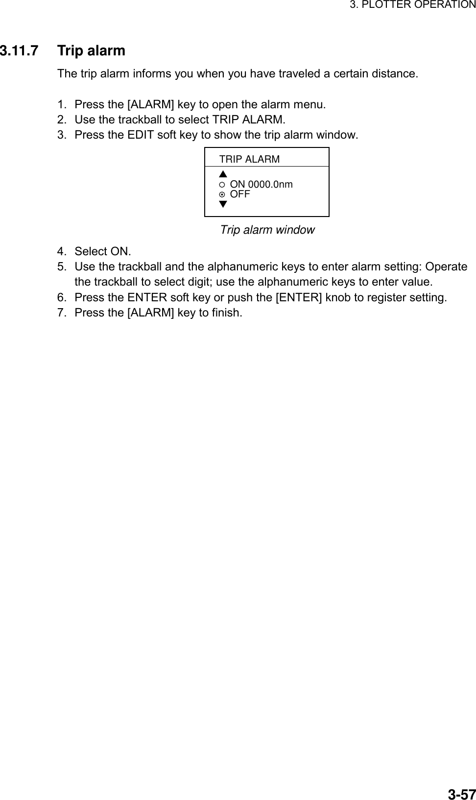 3. PLOTTER OPERATION    3-573.11.7 Trip alarm The trip alarm informs you when you have traveled a certain distance.  1.  Press the [ALARM] key to open the alarm menu. 2.  Use the trackball to select TRIP ALARM. 3.  Press the EDIT soft key to show the trip alarm window. TRIP ALARM▲ON 0000.0nm   OFF▼ Trip alarm window 4. Select ON. 5.  Use the trackball and the alphanumeric keys to enter alarm setting: Operate the trackball to select digit; use the alphanumeric keys to enter value. 6.  Press the ENTER soft key or push the [ENTER] knob to register setting. 7.  Press the [ALARM] key to finish. 