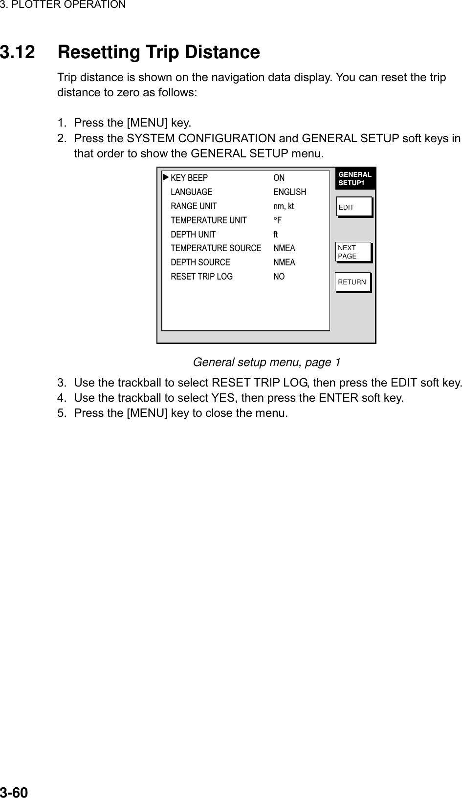 3. PLOTTER OPERATION    3-603.12  Resetting Trip Distance Trip distance is shown on the navigation data display. You can reset the trip distance to zero as follows:  1.  Press the [MENU] key. 2.  Press the SYSTEM CONFIGURATION and GENERAL SETUP soft keys in that order to show the GENERAL SETUP menu. GENERALSETUP1EDITNEXTPAGERETURN▲KEY BEEP ONLANGUAGE ENGLISHRANGE UNIT nm, ktTEMPERATURE UNIT°FDEPTH UNIT ftTEMPERATURE SOURCE NMEADEPTH SOURCE NMEARESET TRIP LOG NO General setup menu, page 1 3.  Use the trackball to select RESET TRIP LOG, then press the EDIT soft key. 4.  Use the trackball to select YES, then press the ENTER soft key. 5.  Press the [MENU] key to close the menu.  