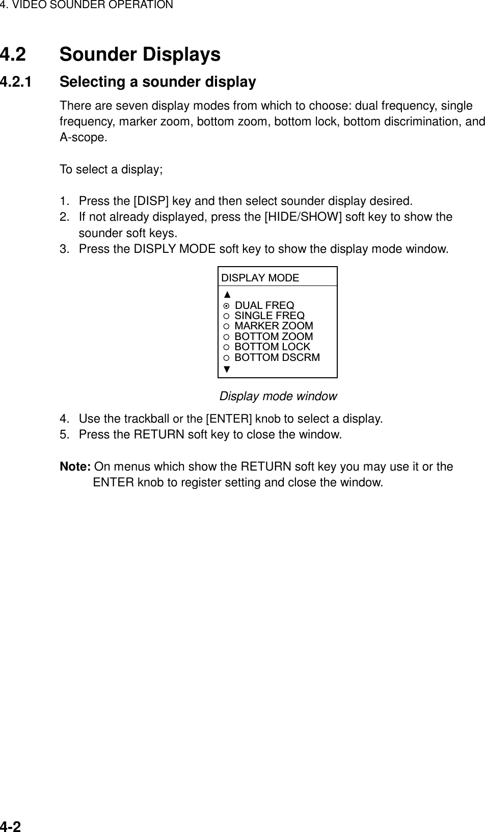 4. VIDEO SOUNDER OPERATION    4-24.2 Sounder Displays 4.2.1  Selecting a sounder display There are seven display modes from which to choose: dual frequency, single frequency, marker zoom, bottom zoom, bottom lock, bottom discrimination, and A-scope.   To select a display;  1.  Press the [DISP] key and then select sounder display desired. 2.  If not already displayed, press the [HIDE/SHOW] soft key to show the sounder soft keys. 3.  Press the DISPLY MODE soft key to show the display mode window. DISPLAY MODEDUAL FREQSINGLE FREQMARKER ZOOMBOTTOM ZOOMBOTTOM LOCKBOTTOM DSCRM Display mode window 4.  Use the trackball or the [ENTER] knob to select a display. 5.  Press the RETURN soft key to close the window.  Note: On menus which show the RETURN soft key you may use it or the ENTER knob to register setting and close the window. 