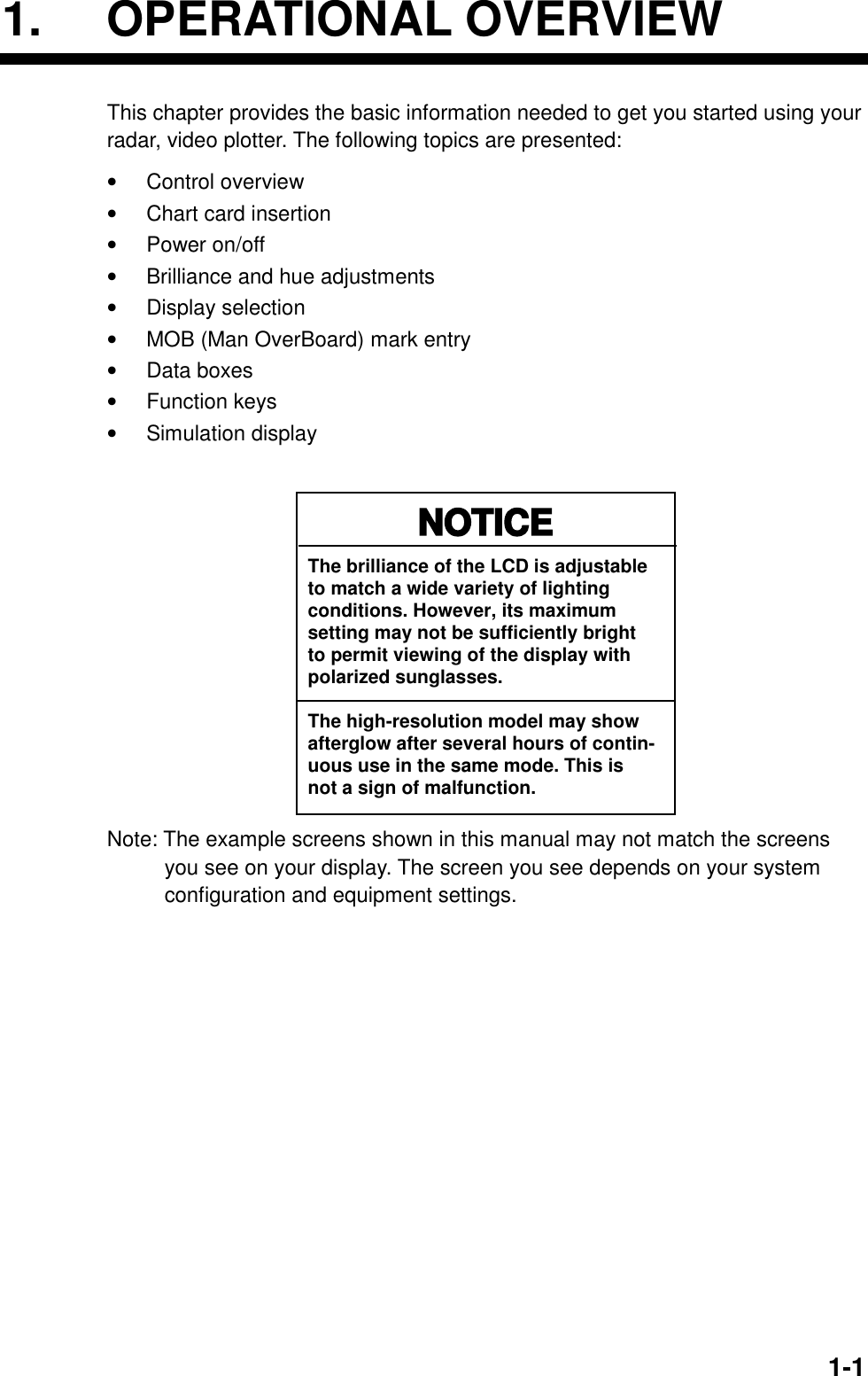   1-11. OPERATIONAL OVERVIEW This chapter provides the basic information needed to get you started using your radar, video plotter. The following topics are presented: •  Control overview •  Chart card insertion •  Power on/off •  Brilliance and hue adjustments •  Display selection   •  MOB (Man OverBoard) mark entry •  Data boxes •  Function keys •  Simulation display  NOTICEThe brilliance of the LCD is adjustableto match a wide variety of lightingconditions. However, its maximumsetting may not be sufficiently brightto permit viewing of the display withpolarized sunglasses. The high-resolution model may showafterglow after several hours of contin-uous use in the same mode. This isnot a sign of malfunction. Note: The example screens shown in this manual may not match the screens you see on your display. The screen you see depends on your system configuration and equipment settings. 