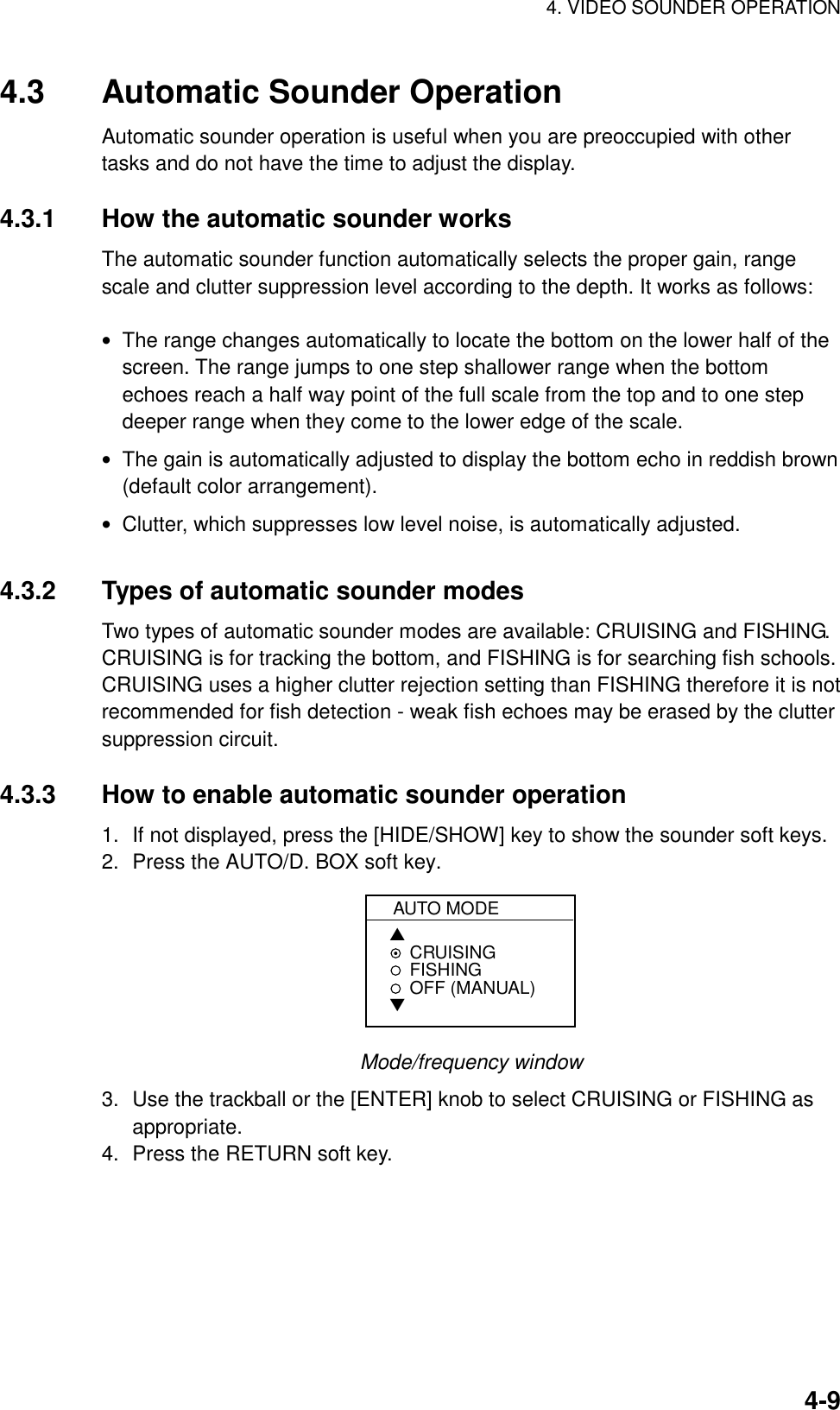 4. VIDEO SOUNDER OPERATION    4-94.3  Automatic Sounder Operation Automatic sounder operation is useful when you are preoccupied with other tasks and do not have the time to adjust the display.  4.3.1  How the automatic sounder works The automatic sounder function automatically selects the proper gain, range scale and clutter suppression level according to the depth. It works as follows:  •  The range changes automatically to locate the bottom on the lower half of the screen. The range jumps to one step shallower range when the bottom echoes reach a half way point of the full scale from the top and to one step deeper range when they come to the lower edge of the scale. •  The gain is automatically adjusted to display the bottom echo in reddish brown (default color arrangement). •  Clutter, which suppresses low level noise, is automatically adjusted.  4.3.2  Types of automatic sounder modes Two types of automatic sounder modes are available: CRUISING and FISHING. CRUISING is for tracking the bottom, and FISHING is for searching fish schools. CRUISING uses a higher clutter rejection setting than FISHING therefore it is not recommended for fish detection - weak fish echoes may be erased by the clutter suppression circuit.  4.3.3  How to enable automatic sounder operation 1.  If not displayed, press the [HIDE/SHOW] key to show the sounder soft keys. 2.  Press the AUTO/D. BOX soft key. AUTO MODE▲CRUISINGFISHINGOFF (MANUAL)▼ Mode/frequency window 3.  Use the trackball or the [ENTER] knob to select CRUISING or FISHING as appropriate. 4.  Press the RETURN soft key.  