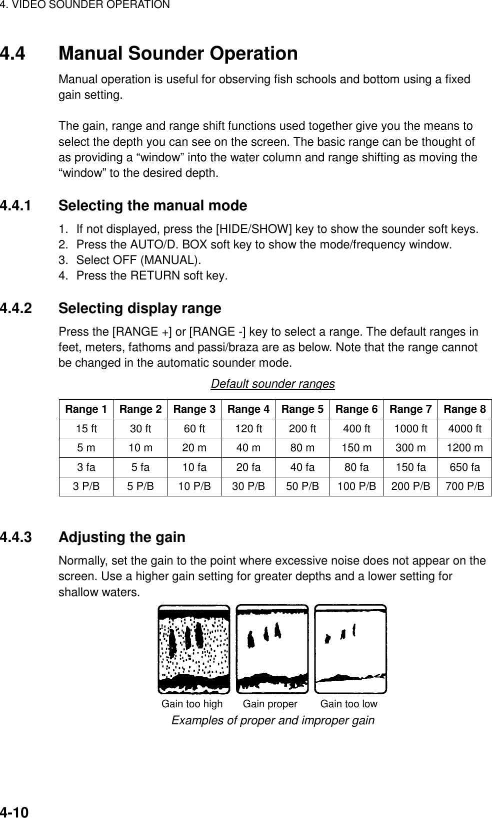 4. VIDEO SOUNDER OPERATION    4-104.4  Manual Sounder Operation Manual operation is useful for observing fish schools and bottom using a fixed gain setting.  The gain, range and range shift functions used together give you the means to select the depth you can see on the screen. The basic range can be thought of as providing a “window” into the water column and range shifting as moving the “window” to the desired depth.  4.4.1  Selecting the manual mode 1.  If not displayed, press the [HIDE/SHOW] key to show the sounder soft keys. 2.  Press the AUTO/D. BOX soft key to show the mode/frequency window. 3.  Select OFF (MANUAL). 4.  Press the RETURN soft key.  4.4.2 Selecting display range Press the [RANGE +] or [RANGE -] key to select a range. The default ranges in feet, meters, fathoms and passi/braza are as below. Note that the range cannot be changed in the automatic sounder mode. Default sounder ranges Range 1  Range 2  Range 3  Range 4  Range 5 Range 6 Range 7 Range 8 15 ft  30 ft  60 ft  120 ft  200 ft  400 ft  1000 ft  4000 ft 5 m  10 m  20 m  40 m  80 m  150 m  300 m    1200 m 3 fa  5 fa  10 fa  20 fa  40 fa  80 fa  150 fa  650 fa 3 P/B  5 P/B  10 P/B  30 P/B  50 P/B  100 P/B  200 P/B  700 P/B  4.4.3  Adjusting the gain Normally, set the gain to the point where excessive noise does not appear on the screen. Use a higher gain setting for greater depths and a lower setting for shallow waters. Gain too high       Gain proper        Gain too low Examples of proper and improper gain 