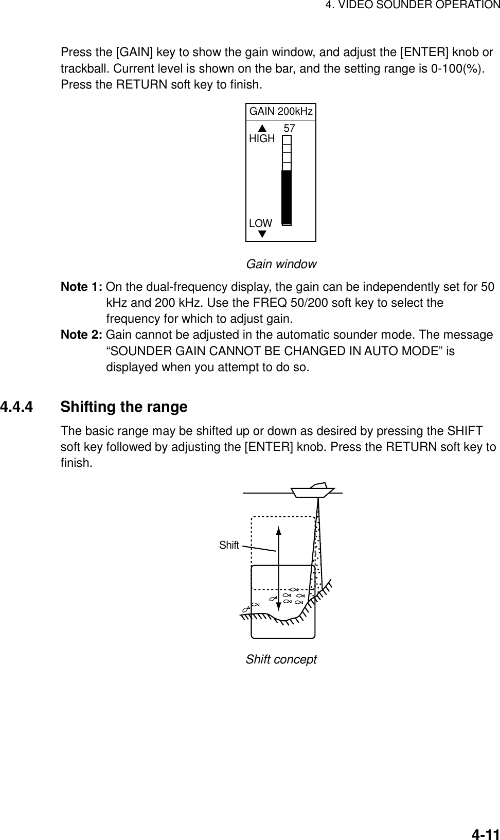 4. VIDEO SOUNDER OPERATION    4-11Press the [GAIN] key to show the gain window, and adjust the [ENTER] knob or trackball. Current level is shown on the bar, and the setting range is 0-100(%). Press the RETURN soft key to finish.   GAIN 200kHz57   ▲HIGHLOW   ▼ Gain window Note 1: On the dual-frequency display, the gain can be independently set for 50 kHz and 200 kHz. Use the FREQ 50/200 soft key to select the frequency for which to adjust gain. Note 2: Gain cannot be adjusted in the automatic sounder mode. The message “SOUNDER GAIN CANNOT BE CHANGED IN AUTO MODE” is displayed when you attempt to do so.  4.4.4 Shifting the range The basic range may be shifted up or down as desired by pressing the SHIFT soft key followed by adjusting the [ENTER] knob. Press the RETURN soft key to finish. Shift Shift concept 
