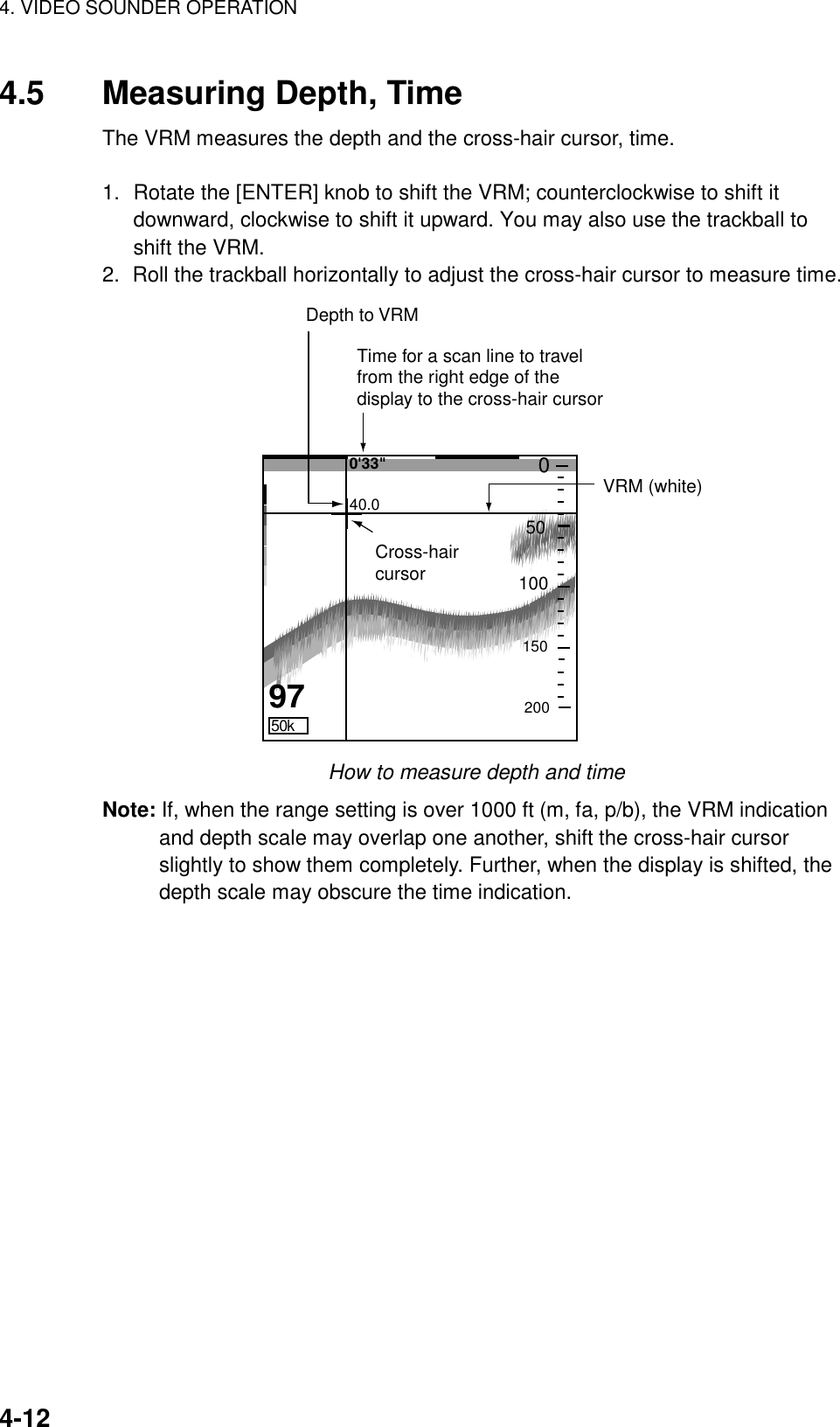 4. VIDEO SOUNDER OPERATION    4-124.5  Measuring Depth, Time The VRM measures the depth and the cross-hair cursor, time.  1.  Rotate the [ENTER] knob to shift the VRM; counterclockwise to shift it downward, clockwise to shift it upward. You may also use the trackball to shift the VRM.   2.  Roll the trackball horizontally to adjust the cross-hair cursor to measure time. VRM (white) 40.0 Depth to VRMCross-haircursor50k97 1502005010000&apos;33&quot;Time for a scan line to travelfrom the right edge of the display to the cross-hair cursor How to measure depth and time Note: If, when the range setting is over 1000 ft (m, fa, p/b), the VRM indication and depth scale may overlap one another, shift the cross-hair cursor slightly to show them completely. Further, when the display is shifted, the depth scale may obscure the time indication. 