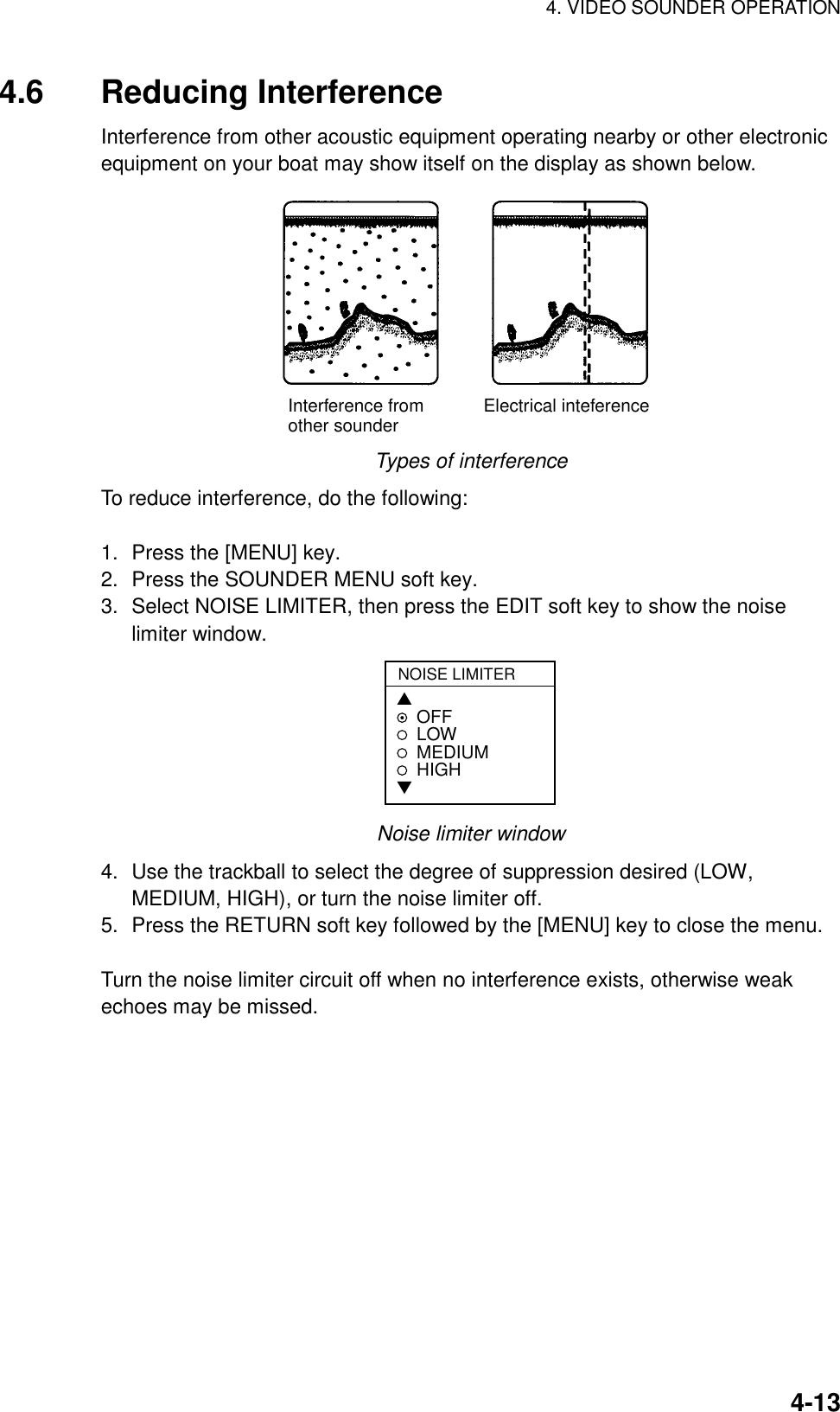 4. VIDEO SOUNDER OPERATION    4-134.6 Reducing Interference Interference from other acoustic equipment operating nearby or other electronic equipment on your boat may show itself on the display as shown below. Interference from            Electrical inteferenceother sounder Types of interference To reduce interference, do the following:  1.  Press the [MENU] key. 2.  Press the SOUNDER MENU soft key. 3.  Select NOISE LIMITER, then press the EDIT soft key to show the noise limiter window. NOISE LIMITER▲OFFLOWMEDIUMHIGH▼ Noise limiter window 4.  Use the trackball to select the degree of suppression desired (LOW, MEDIUM, HIGH), or turn the noise limiter off. 5.  Press the RETURN soft key followed by the [MENU] key to close the menu.  Turn the noise limiter circuit off when no interference exists, otherwise weak echoes may be missed. 