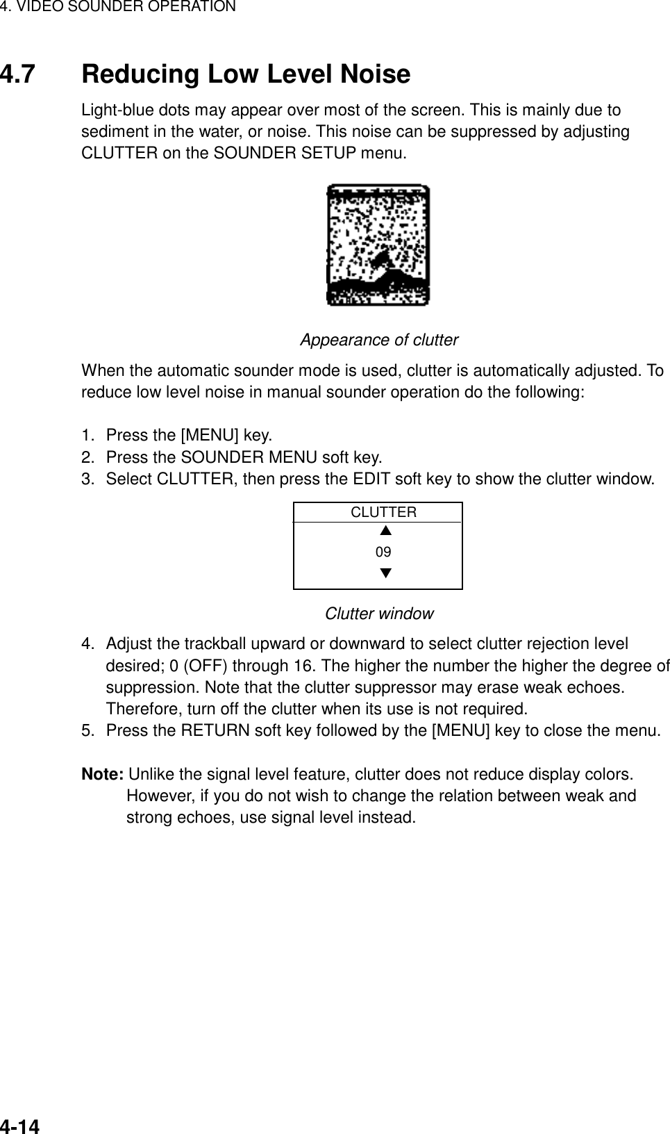 4. VIDEO SOUNDER OPERATION    4-144.7  Reducing Low Level Noise Light-blue dots may appear over most of the screen. This is mainly due to sediment in the water, or noise. This noise can be suppressed by adjusting CLUTTER on the SOUNDER SETUP menu.  Appearance of clutter When the automatic sounder mode is used, clutter is automatically adjusted. To reduce low level noise in manual sounder operation do the following:  1.  Press the [MENU] key. 2.  Press the SOUNDER MENU soft key. 3.  Select CLUTTER, then press the EDIT soft key to show the clutter window.    CLUTTER    ▲   09    ▼ Clutter window 4.  Adjust the trackball upward or downward to select clutter rejection level desired; 0 (OFF) through 16. The higher the number the higher the degree of suppression. Note that the clutter suppressor may erase weak echoes. Therefore, turn off the clutter when its use is not required. 5.  Press the RETURN soft key followed by the [MENU] key to close the menu.  Note: Unlike the signal level feature, clutter does not reduce display colors. However, if you do not wish to change the relation between weak and strong echoes, use signal level instead.  