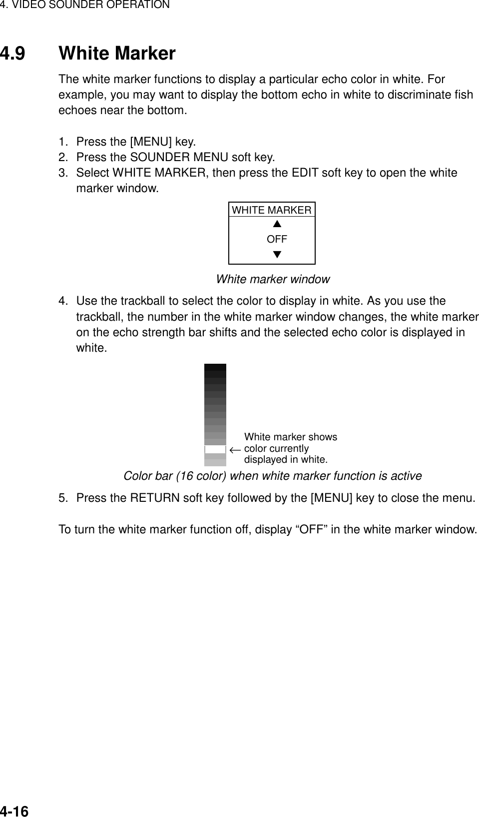 4. VIDEO SOUNDER OPERATION    4-164.9 White Marker The white marker functions to display a particular echo color in white. For example, you may want to display the bottom echo in white to discriminate fish echoes near the bottom.    1.  Press the [MENU] key. 2.  Press the SOUNDER MENU soft key. 3.  Select WHITE MARKER, then press the EDIT soft key to open the white marker window. WHITE MARKER    ▲  OFF    ▼ White marker window 4.  Use the trackball to select the color to display in white. As you use the trackball, the number in the white marker window changes, the white marker on the echo strength bar shifts and the selected echo color is displayed in white.  ←White marker shows color currently displayed in white. Color bar (16 color) when white marker function is active 5.  Press the RETURN soft key followed by the [MENU] key to close the menu.  To turn the white marker function off, display “OFF” in the white marker window. 