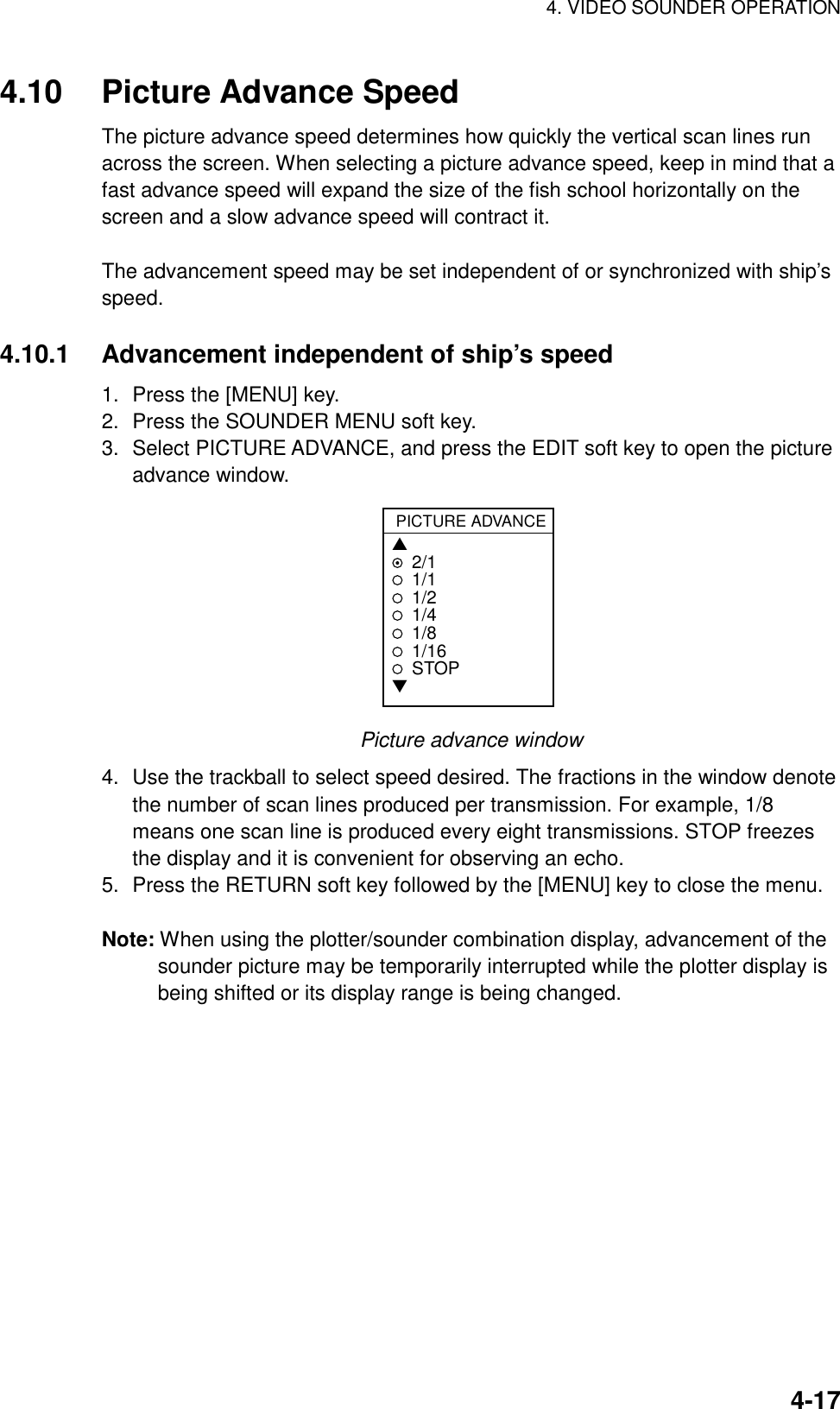 4. VIDEO SOUNDER OPERATION    4-174.10 Picture Advance Speed The picture advance speed determines how quickly the vertical scan lines run across the screen. When selecting a picture advance speed, keep in mind that a fast advance speed will expand the size of the fish school horizontally on the screen and a slow advance speed will contract it.    The advancement speed may be set independent of or synchronized with ship’s speed.  4.10.1  Advancement independent of ship’s speed 1.  Press the [MENU] key. 2.  Press the SOUNDER MENU soft key. 3.  Select PICTURE ADVANCE, and press the EDIT soft key to open the picture advance window.   PICTURE ADVANCE▲2/11/11/21/41/81/16STOP▼ Picture advance window 4.  Use the trackball to select speed desired. The fractions in the window denote the number of scan lines produced per transmission. For example, 1/8 means one scan line is produced every eight transmissions. STOP freezes the display and it is convenient for observing an echo. 5.  Press the RETURN soft key followed by the [MENU] key to close the menu.  Note: When using the plotter/sounder combination display, advancement of the sounder picture may be temporarily interrupted while the plotter display is being shifted or its display range is being changed. 