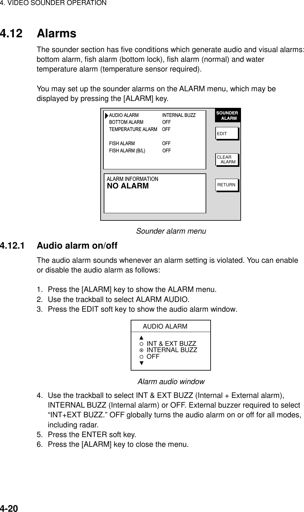 4. VIDEO SOUNDER OPERATION    4-204.12 Alarms The sounder section has five conditions which generate audio and visual alarms: bottom alarm, fish alarm (bottom lock), fish alarm (normal) and water temperature alarm (temperature sensor required).  You may set up the sounder alarms on the ALARM menu, which may be displayed by pressing the [ALARM] key. SOUNDER    ALARMEDITCLEAR   ALARMRETURNAUDIO ALARM                    INTERNAL BUZZBOTTOM ALARM                OFFTEMPERATURE ALARM    OFFFISH ALARM                     OFFFISH ALARM (B/L)              OFFALARM INFORMATIONNO ALARM Sounder alarm menu 4.12.1  Audio alarm on/off The audio alarm sounds whenever an alarm setting is violated. You can enable or disable the audio alarm as follows:  1.  Press the [ALARM] key to show the ALARM menu. 2.  Use the trackball to select ALARM AUDIO. 3.  Press the EDIT soft key to show the audio alarm window.  AUDIO ALARMINT &amp; EXT BUZZ INTERNAL BUZZ  OFF Alarm audio window 4.  Use the trackball to select INT &amp; EXT BUZZ (Internal + External alarm), INTERNAL BUZZ (Internal alarm) or OFF. External buzzer required to select “INT+EXT BUZZ.” OFF globally turns the audio alarm on or off for all modes, including radar. 5.  Press the ENTER soft key. 6.  Press the [ALARM] key to close the menu. 