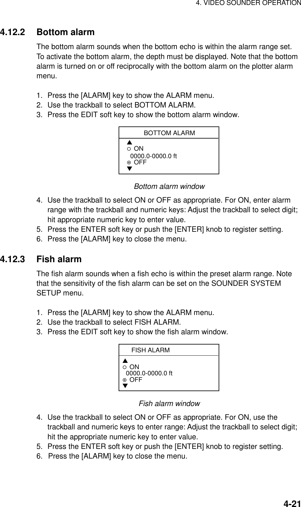 4. VIDEO SOUNDER OPERATION    4-214.12.2 Bottom alarm The bottom alarm sounds when the bottom echo is within the alarm range set. To activate the bottom alarm, the depth must be displayed. Note that the bottom alarm is turned on or off reciprocally with the bottom alarm on the plotter alarm menu.  1.  Press the [ALARM] key to show the ALARM menu. 2.  Use the trackball to select BOTTOM ALARM. 3.  Press the EDIT soft key to show the bottom alarm window. BOTTOM ALARM▲ON  0000.0-0000.0 ftOFF▼ Bottom alarm window 4.  Use the trackball to select ON or OFF as appropriate. For ON, enter alarm range with the trackball and numeric keys: Adjust the trackball to select digit; hit appropriate numeric key to enter value. 5.  Press the ENTER soft key or push the [ENTER] knob to register setting. 6.  Press the [ALARM] key to close the menu.  4.12.3 Fish alarm The fish alarm sounds when a fish echo is within the preset alarm range. Note that the sensitivity of the fish alarm can be set on the SOUNDER SYSTEM SETUP menu.  1.  Press the [ALARM] key to show the ALARM menu. 2.  Use the trackball to select FISH ALARM. 3.  Press the EDIT soft key to show the fish alarm window. FISH ALARM  ▲ON  0000.0-0000.0 ft   OFF▼ Fish alarm window 4.  Use the trackball to select ON or OFF as appropriate. For ON, use the trackball and numeric keys to enter range: Adjust the trackball to select digit; hit the appropriate numeric key to enter value. 5.  Press the ENTER soft key or push the [ENTER] knob to register setting. 6.  Press the [ALARM] key to close the menu.  