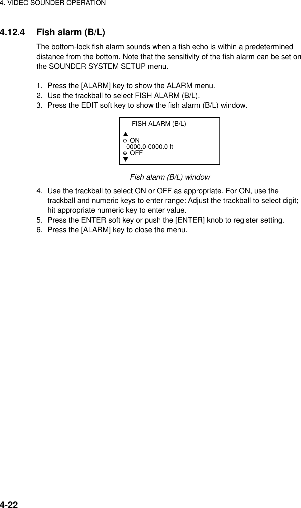 4. VIDEO SOUNDER OPERATION    4-224.12.4  Fish alarm (B/L) The bottom-lock fish alarm sounds when a fish echo is within a predetermined distance from the bottom. Note that the sensitivity of the fish alarm can be set on the SOUNDER SYSTEM SETUP menu.  1.  Press the [ALARM] key to show the ALARM menu. 2.  Use the trackball to select FISH ALARM (B/L). 3.  Press the EDIT soft key to show the fish alarm (B/L) window. FISH ALARM (B/L) ▲ON  0000.0-0000.0 ft   OFF▼ Fish alarm (B/L) window 4.  Use the trackball to select ON or OFF as appropriate. For ON, use the trackball and numeric keys to enter range: Adjust the trackball to select digit; hit appropriate numeric key to enter value. 5.  Press the ENTER soft key or push the [ENTER] knob to register setting. 6.  Press the [ALARM] key to close the menu.  