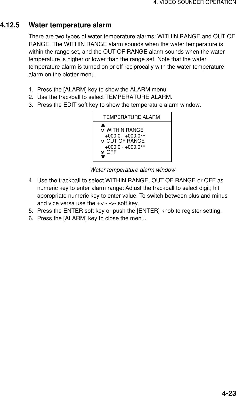 4. VIDEO SOUNDER OPERATION    4-234.12.5  Water temperature alarm There are two types of water temperature alarms: WITHIN RANGE and OUT OF RANGE. The WITHIN RANGE alarm sounds when the water temperature is within the range set, and the OUT OF RANGE alarm sounds when the water temperature is higher or lower than the range set. Note that the water temperature alarm is turned on or off reciprocally with the water temperature alarm on the plotter menu.  1.  Press the [ALARM] key to show the ALARM menu. 2.  Use the trackball to select TEMPERATURE ALARM. 3.  Press the EDIT soft key to show the temperature alarm window. TEMPERATURE ALARM▲WITHIN RANGE   +000.0 - +000.0°FOUT OF RANGE   +000.0 - +000.0°FOFF▼ Water temperature alarm window 4.  Use the trackball to select WITHIN RANGE, OUT OF RANGE or OFF as numeric key to enter alarm range: Adjust the trackball to select digit; hit appropriate numeric key to enter value. To switch between plus and minus and vice versa use the +&lt; - -&gt;- soft key. 5.  Press the ENTER soft key or push the [ENTER] knob to register setting. 6.  Press the [ALARM] key to close the menu.  
