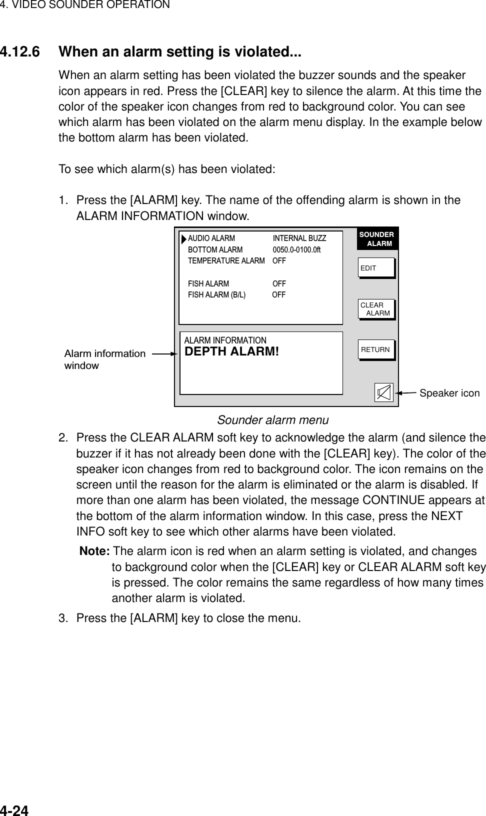 4. VIDEO SOUNDER OPERATION    4-244.12.6  When an alarm setting is violated... When an alarm setting has been violated the buzzer sounds and the speaker icon appears in red. Press the [CLEAR] key to silence the alarm. At this time the color of the speaker icon changes from red to background color. You can see which alarm has been violated on the alarm menu display. In the example below the bottom alarm has been violated.  To see which alarm(s) has been violated:  1.  Press the [ALARM] key. The name of the offending alarm is shown in the ALARM INFORMATION window.   SOUNDER    ALARMEDITCLEAR   ALARMRETURNAlarm informationwindowSpeaker iconAUDIO ALARM                    INTERNAL BUZZBOTTOM ALARM                0050.0-0100.0ftTEMPERATURE ALARM    OFFFISH ALARM                       OFFFISH ALARM (B/L)              OFFALARM INFORMATIONDEPTH ALARM! Sounder alarm menu 2.  Press the CLEAR ALARM soft key to acknowledge the alarm (and silence the buzzer if it has not already been done with the [CLEAR] key). The color of the speaker icon changes from red to background color. The icon remains on the screen until the reason for the alarm is eliminated or the alarm is disabled. If more than one alarm has been violated, the message CONTINUE appears at the bottom of the alarm information window. In this case, press the NEXT INFO soft key to see which other alarms have been violated. Note: The alarm icon is red when an alarm setting is violated, and changes to background color when the [CLEAR] key or CLEAR ALARM soft key is pressed. The color remains the same regardless of how many times another alarm is violated. 3.  Press the [ALARM] key to close the menu.    