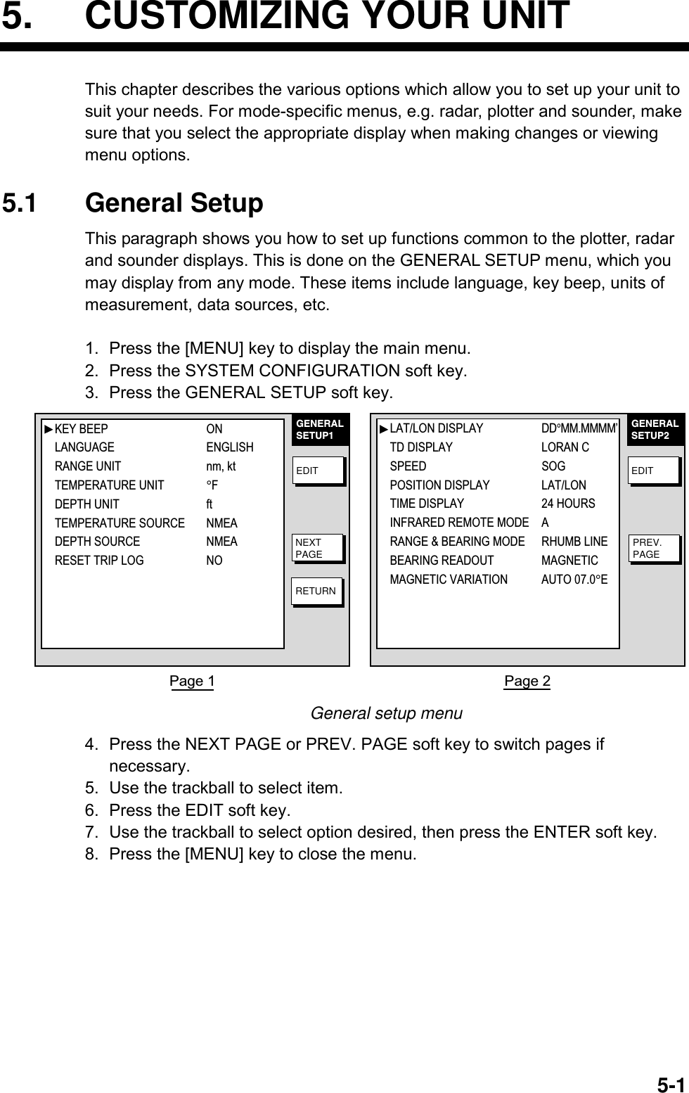   5-15. CUSTOMIZING YOUR UNIT This chapter describes the various options which allow you to set up your unit to suit your needs. For mode-specific menus, e.g. radar, plotter and sounder, make sure that you select the appropriate display when making changes or viewing menu options.  5.1 General Setup This paragraph shows you how to set up functions common to the plotter, radar and sounder displays. This is done on the GENERAL SETUP menu, which you may display from any mode. These items include language, key beep, units of measurement, data sources, etc.  1.  Press the [MENU] key to display the main menu. 2.  Press the SYSTEM CONFIGURATION soft key. 3.  Press the GENERAL SETUP soft key. GENERALSETUP1EDITNEXTPAGERETURNGENERALSETUP2EDITPREV.PAGEPage 1  Page 2 KEY BEEP ONLANGUAGE ENGLISHRANGE UNIT nm, ktTEMPERATURE UNIT°FDEPTH UNIT ftTEMPERATURE SOURCE NMEADEPTH SOURCE NMEARESET TRIP LOG NOLAT/LON DISPLAY DD°MM.MMMM’TD DISPLAY LORAN CSPEED  SOGPOSITION DISPLAY LAT/LONTIME DISPLAY 24 HOURSINFRARED REMOTE MODE ARANGE &amp; BEARING MODE RHUMB LINEBEARING READOUT  MAGNETICMAGNETIC VARIATION AUTO 07.0°E General setup menu 4.  Press the NEXT PAGE or PREV. PAGE soft key to switch pages if necessary. 5.  Use the trackball to select item. 6.  Press the EDIT soft key. 7.  Use the trackball to select option desired, then press the ENTER soft key. 8.  Press the [MENU] key to close the menu. 