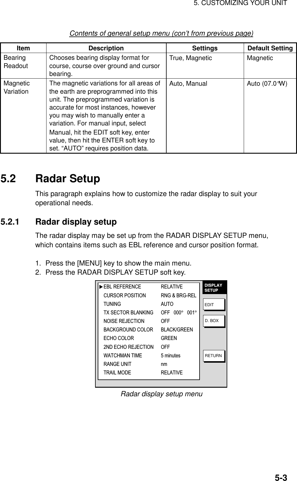 5. CUSTOMIZING YOUR UNIT    5-3Contents of general setup menu (con’t from previous page) Item Description  Settings Default Setting Bearing Readout Chooses bearing display format for course, course over ground and cursor bearing. True, Magnetic  Magnetic Magnetic Variation  The magnetic variations for all areas of the earth are preprogrammed into this unit. The preprogrammed variation is accurate for most instances, however you may wish to manually enter a variation. For manual input, select Manual, hit the EDIT soft key, enter value, then hit the ENTER soft key to set. “AUTO” requires position data. Auto, Manual  Auto (07.0°W)   5.2 Radar Setup This paragraph explains how to customize the radar display to suit your operational needs.    5.2.1  Radar display setup The radar display may be set up from the RADAR DISPLAY SETUP menu, which contains items such as EBL reference and cursor position format.  1.  Press the [MENU] key to show the main menu. 2.  Press the RADAR DISPLAY SETUP soft key. DISPLAYSETUPEDITD. BOXRETURN▲EBL REFERENCE RELATIVECURSOR POSITION RNG &amp; BRG-RELTUNING AUTOTX SECTOR BLANKING OFF   000°   001°   NOISE REJECTION OFFBACKGROUND COLOR BLACK/GREENECHO COLOR GREEN2ND ECHO REJECTION OFFWATCHMAN TIME 5 minutesRANGE UNIT nmTRAIL MODE RELATIVE Radar display setup menu 