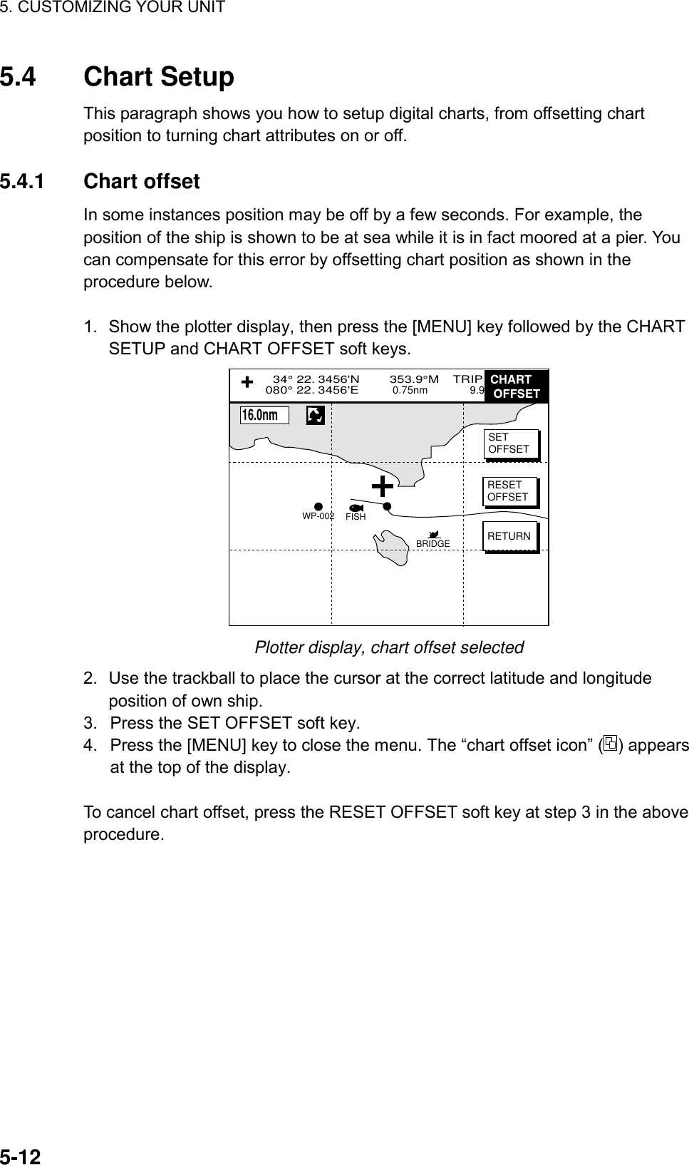 5. CUSTOMIZING YOUR UNIT    5-125.4 Chart Setup This paragraph shows you how to setup digital charts, from offsetting chart position to turning chart attributes on or off.  5.4.1 Chart offset In some instances position may be off by a few seconds. For example, the position of the ship is shown to be at sea while it is in fact moored at a pier. You can compensate for this error by offsetting chart position as shown in the procedure below.  1.  Show the plotter display, then press the [MENU] key followed by the CHART SETUP and CHART OFFSET soft keys. +SETOFFSETRESETOFFSETRETURNBRIDGEFISHWP-002  34° 22. 3456&apos;N        353.9°M    TRIP NU080° 22. 3456&apos;E         0.75nm              9.9 nmCHART OFFSET+16.0nm Plotter display, chart offset selected 2.  Use the trackball to place the cursor at the correct latitude and longitude position of own ship. 3.  Press the SET OFFSET soft key. 4.  Press the [MENU] key to close the menu. The “chart offset icon” ( ) appears at the top of the display.  To cancel chart offset, press the RESET OFFSET soft key at step 3 in the above procedure.    