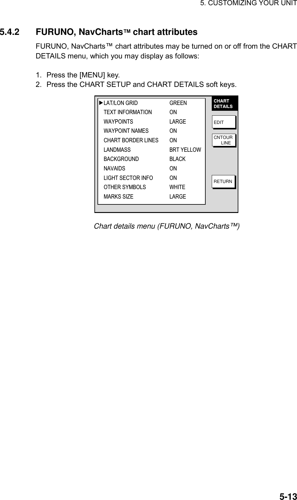 5. CUSTOMIZING YOUR UNIT    5-135.4.2 FURUNO, NavCharts™ chart attributes FURUNO, NavCharts™ chart attributes may be turned on or off from the CHART DETAILS menu, which you may display as follows:  1.  Press the [MENU] key. 2.  Press the CHART SETUP and CHART DETAILS soft keys. CHARTDETAILSEDITCNTOUR      LINERETURN▲LAT/LON GRID GREENTEXT INFORMATION ONWAYPOINTS LARGEWAYPOINT NAMES ONCHART BORDER LINES ONLANDMASS BRT YELLOWBACKGROUND BLACKNAVAIDS ONLIGHT SECTOR INFO ONOTHER SYMBOLS WHITEMARKS SIZE LARGE Chart details menu (FURUNO, NavCharts™)  