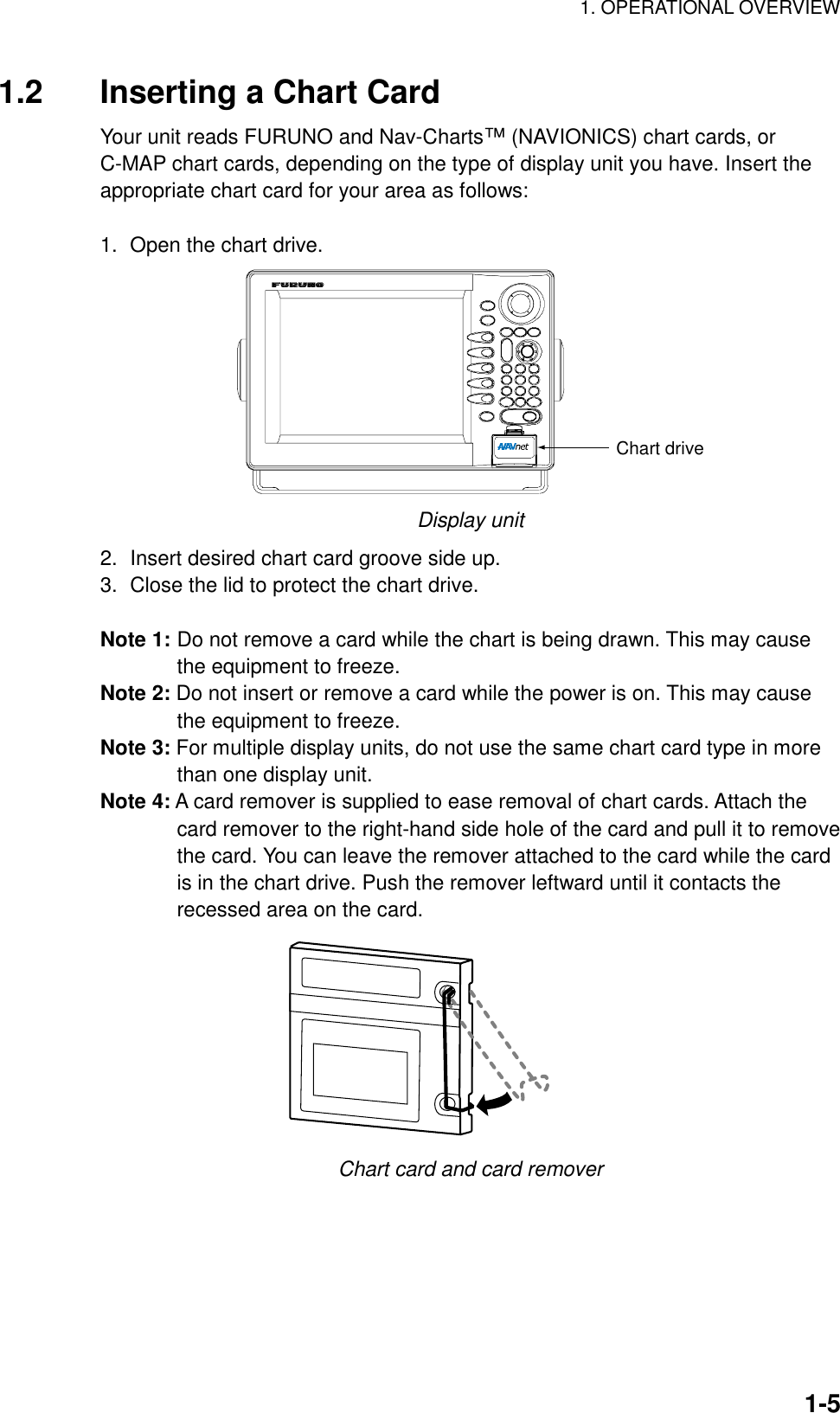 1. OPERATIONAL OVERVIEW    1-51.2  Inserting a Chart Card Your unit reads FURUNO and Nav-Charts™ (NAVIONICS) chart cards, or C-MAP chart cards, depending on the type of display unit you have. Insert the appropriate chart card for your area as follows:  1.  Open the chart drive. Chart drive Display unit   2.  Insert desired chart card groove side up. 3.  Close the lid to protect the chart drive.  Note 1: Do not remove a card while the chart is being drawn. This may cause the equipment to freeze. Note 2: Do not insert or remove a card while the power is on. This may cause the equipment to freeze. Note 3: For multiple display units, do not use the same chart card type in more than one display unit. Note 4: A card remover is supplied to ease removal of chart cards. Attach the card remover to the right-hand side hole of the card and pull it to remove the card. You can leave the remover attached to the card while the card is in the chart drive. Push the remover leftward until it contacts the recessed area on the card.  Chart card and card remover 