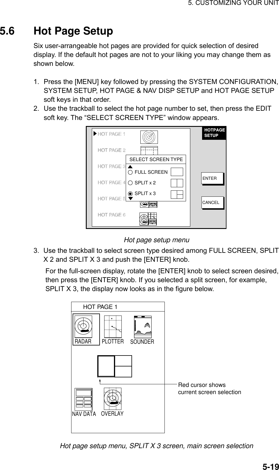 5. CUSTOMIZING YOUR UNIT    5-195.6  Hot Page Setup Six user-arrangeable hot pages are provided for quick selection of desired display. If the default hot pages are not to your liking you may change them as shown below.  1.  Press the [MENU] key followed by pressing the SYSTEM CONFIGURATION, SYSTEM SETUP, HOT PAGE &amp; NAV DISP SETUP and HOT PAGE SETUP soft keys in that order. 2.  Use the trackball to select the hot page number to set, then press the EDIT soft key. The “SELECT SCREEN TYPE” window appears. HOTPAGESETUPENTERCANCELHOT PAGE 1HOT PAGE 2HOT PAGE 3 3HOT PAGE 4 4HOT PAGE 5 5HOT PAGE 6SELECT SCREEN TYPEFULL SCREENSPLIT x 2SPLIT x 3 Hot page setup menu 3.  Use the trackball to select screen type desired among FULL SCREEN, SPLIT X 2 and SPLIT X 3 and push the [ENTER] knob.   For the full-screen display, rotate the [ENTER] knob to select screen desired, then press the [ENTER] knob. If you selected a split screen, for example, SPLIT X 3, the display now looks as in the figure below. HOT PAGE 1Red cursor showscurrent screen selectionRADAR PLOTTER SOUNDERNAV DATA OVERLAY Hot page setup menu, SPLIT X 3 screen, main screen selection 