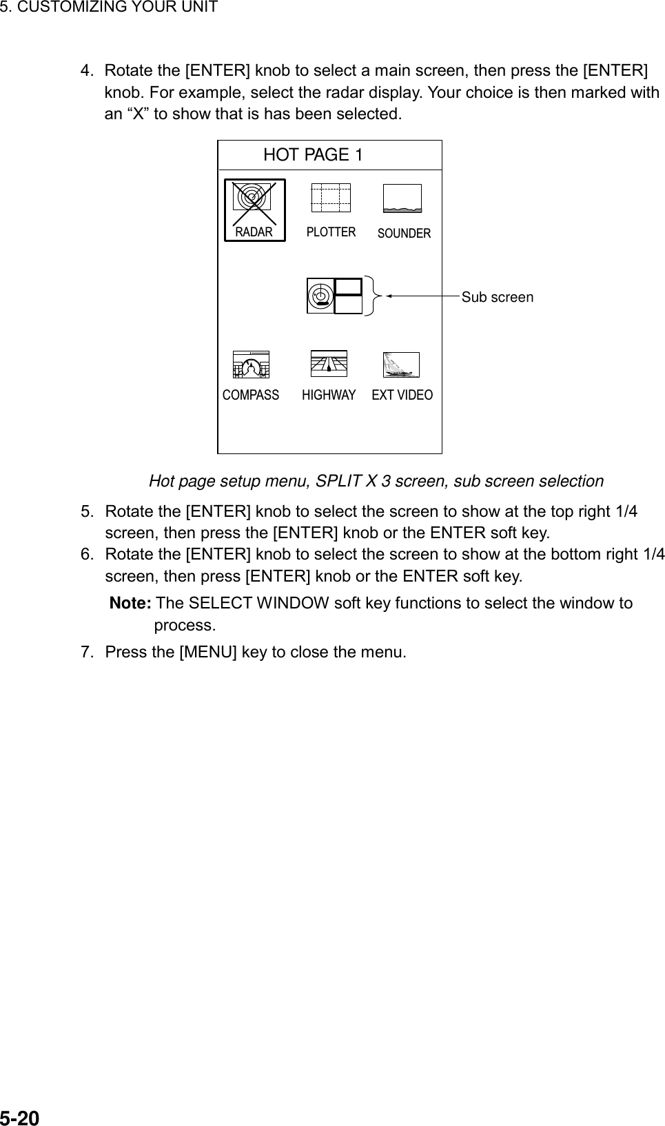 5. CUSTOMIZING YOUR UNIT    5-204.  Rotate the [ENTER] knob to select a main screen, then press the [ENTER] knob. For example, select the radar display. Your choice is then marked with an “X” to show that is has been selected. Sub screenHOT PAGE 1  RADAR PLOTTER SOUNDERCOMPASS HIGHWAY EXT VIDEO Hot page setup menu, SPLIT X 3 screen, sub screen selection 5.  Rotate the [ENTER] knob to select the screen to show at the top right 1/4 screen, then press the [ENTER] knob or the ENTER soft key. 6.  Rotate the [ENTER] knob to select the screen to show at the bottom right 1/4 screen, then press [ENTER] knob or the ENTER soft key. Note: The SELECT WINDOW soft key functions to select the window to process. 7.  Press the [MENU] key to close the menu. 