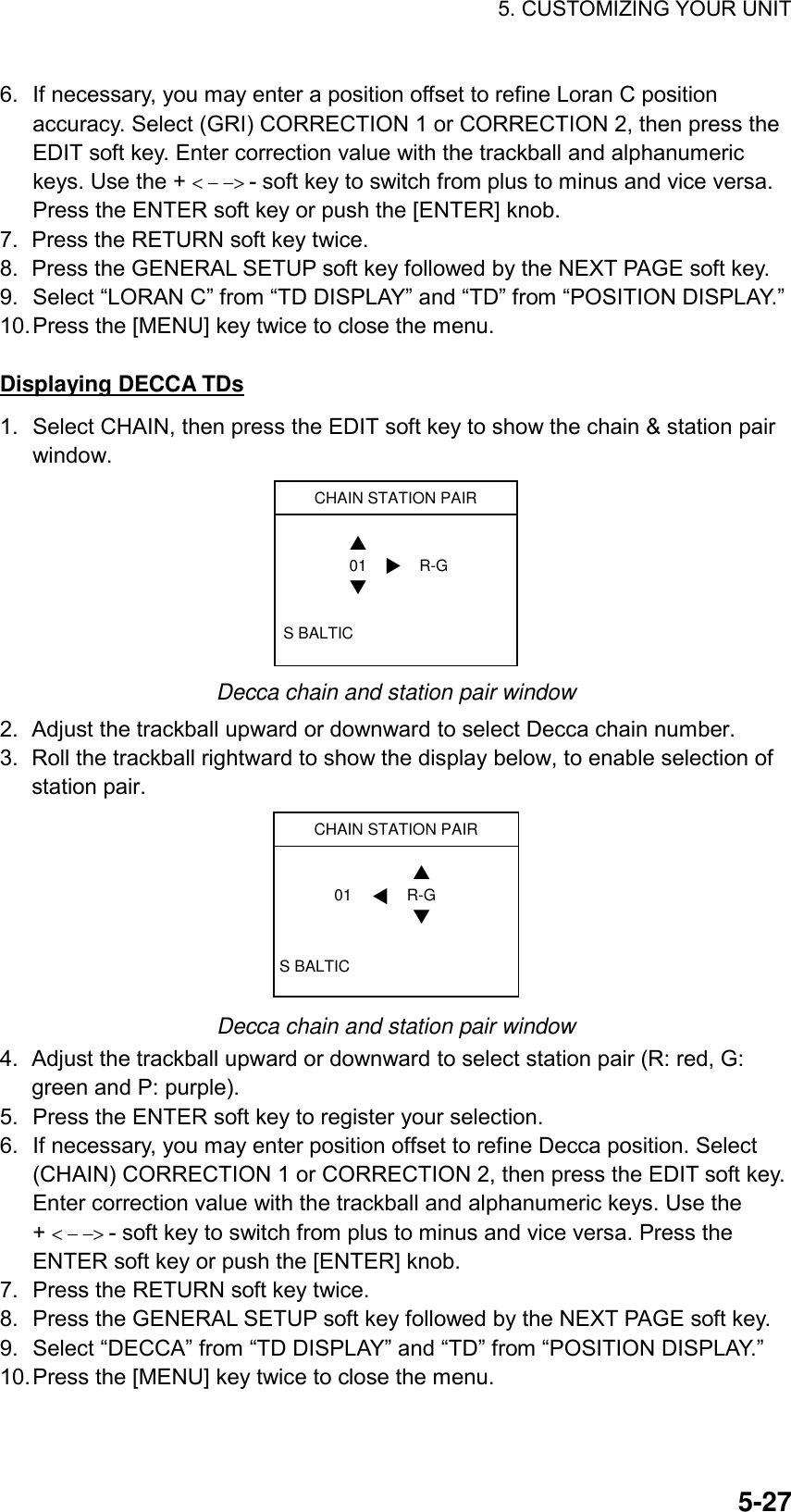 5. CUSTOMIZING YOUR UNIT    5-276.  If necessary, you may enter a position offset to refine Loran C position accuracy. Select (GRI) CORRECTION 1 or CORRECTION 2, then press the EDIT soft key. Enter correction value with the trackball and alphanumeric keys. Use the + &lt; − −&gt; - soft key to switch from plus to minus and vice versa. Press the ENTER soft key or push the [ENTER] knob.   7.  Press the RETURN soft key twice. 8.  Press the GENERAL SETUP soft key followed by the NEXT PAGE soft key. 9.  Select “LORAN C” from “TD DISPLAY” and “TD” from “POSITION DISPLAY.” 10. Press the [MENU] key twice to close the menu.  Displaying DECCA TDs 1.  Select CHAIN, then press the EDIT soft key to show the chain &amp; station pair window. CHAIN STATION PAIRS BALTIC01 R-G▲▼▼ Decca chain and station pair window 2. Adjust the trackball upward or downward to select Decca chain number.   3.  Roll the trackball rightward to show the display below, to enable selection of station pair. CHAIN STATION PAIRS BALTICR-G01▲▼▼ Decca chain and station pair window 4.  Adjust the trackball upward or downward to select station pair (R: red, G: green and P: purple).   5.  Press the ENTER soft key to register your selection. 6.  If necessary, you may enter position offset to refine Decca position. Select (CHAIN) CORRECTION 1 or CORRECTION 2, then press the EDIT soft key. Enter correction value with the trackball and alphanumeric keys. Use the + &lt; − −&gt; - soft key to switch from plus to minus and vice versa. Press the ENTER soft key or push the [ENTER] knob. 7.  Press the RETURN soft key twice. 8.  Press the GENERAL SETUP soft key followed by the NEXT PAGE soft key. 9.  Select “DECCA” from “TD DISPLAY” and “TD” from “POSITION DISPLAY.” 10. Press the [MENU] key twice to close the menu. 