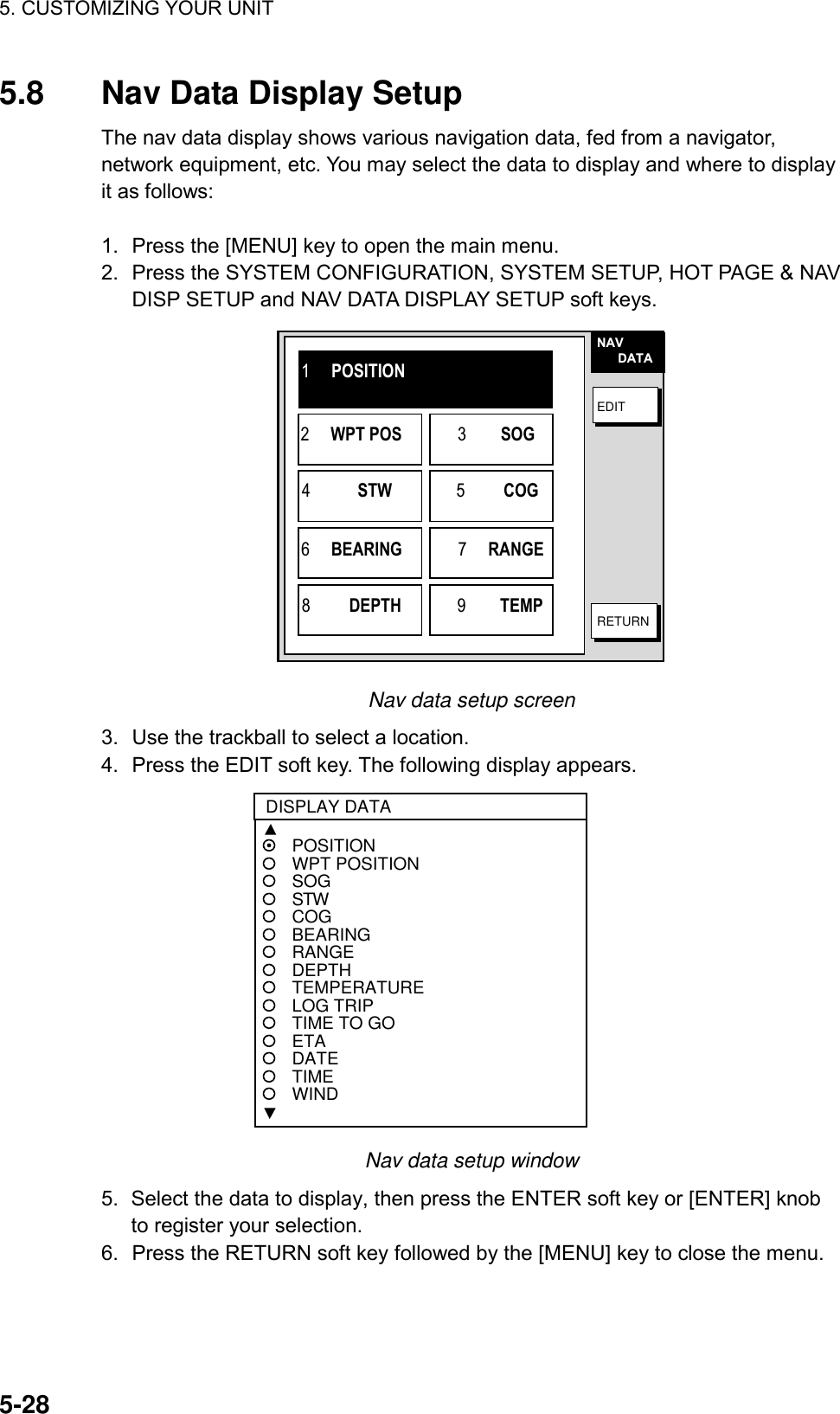 5. CUSTOMIZING YOUR UNIT    5-285.8  Nav Data Display Setup The nav data display shows various navigation data, fed from a navigator, network equipment, etc. You may select the data to display and where to display it as follows:  1.  Press the [MENU] key to open the main menu. 2.  Press the SYSTEM CONFIGURATION, SYSTEM SETUP, HOT PAGE &amp; NAV DISP SETUP and NAV DATA DISPLAY SETUP soft keys. NAV      DATAEDITRETURN1     POSITION2     WPT POS             3        SOG4           STW               5         COG6     BEARING             7     RANGE8         DEPTH             9        TEMP Nav data setup screen 3.  Use the trackball to select a location.   4.  Press the EDIT soft key. The following display appears.  POSITIONWPT POSITIONSOGSTWCOGBEARINGRANGEDEPTHTEMPERATURELOG TRIPTIME TO GOETADATETIMEWINDDISPLAY DATA Nav data setup window 5.  Select the data to display, then press the ENTER soft key or [ENTER] knob to register your selection. 6.  Press the RETURN soft key followed by the [MENU] key to close the menu. 