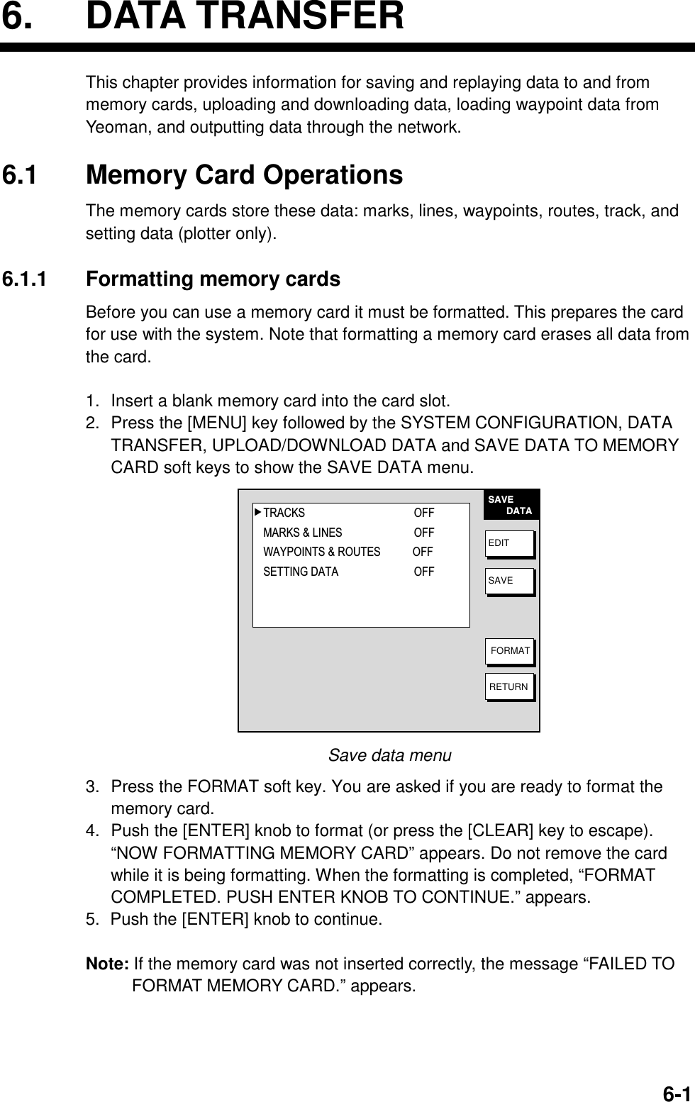 6. DATA TRANSFER  6-16. DATA TRANSFER This chapter provides information for saving and replaying data to and from memory cards, uploading and downloading data, loading waypoint data from Yeoman, and outputting data through the network.  6.1  Memory Card Operations The memory cards store these data: marks, lines, waypoints, routes, track, and setting data (plotter only).  6.1.1 Formatting memory cards Before you can use a memory card it must be formatted. This prepares the card for use with the system. Note that formatting a memory card erases all data from the card.  1.  Insert a blank memory card into the card slot. 2.  Press the [MENU] key followed by the SYSTEM CONFIGURATION, DATA TRANSFER, UPLOAD/DOWNLOAD DATA and SAVE DATA TO MEMORY CARD soft keys to show the SAVE DATA menu. SAVE       DATAEDITSAVEFORMATRETURN▲TRACKS OFFMARKS &amp; LINES OFFWAYPOINTS &amp; ROUTES OFFSETTING DATA OFF Save data menu 3.  Press the FORMAT soft key. You are asked if you are ready to format the memory card. 4.  Push the [ENTER] knob to format (or press the [CLEAR] key to escape). “NOW FORMATTING MEMORY CARD” appears. Do not remove the card while it is being formatting. When the formatting is completed, “FORMAT COMPLETED. PUSH ENTER KNOB TO CONTINUE.” appears. 5.  Push the [ENTER] knob to continue.    Note: If the memory card was not inserted correctly, the message “FAILED TO FORMAT MEMORY CARD.” appears.  