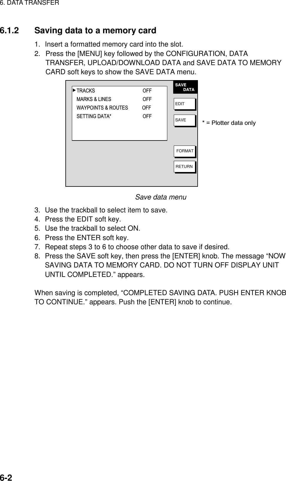 6. DATA TRANSFER    6-26.1.2  Saving data to a memory card 1.  Insert a formatted memory card into the slot. 2.  Press the [MENU] key followed by the CONFIGURATION, DATA TRANSFER, UPLOAD/DOWNLOAD DATA and SAVE DATA TO MEMORY CARD soft keys to show the SAVE DATA menu. SAVE       DATAEDITSAVEFORMATRETURN▲TRACKS OFFMARKS &amp; LINES OFFWAYPOINTS &amp; ROUTES OFFSETTING DATA* OFF* = Plotter data only Save data menu 3.  Use the trackball to select item to save. 4.  Press the EDIT soft key. 5.  Use the trackball to select ON. 6.  Press the ENTER soft key. 7.  Repeat steps 3 to 6 to choose other data to save if desired. 8.  Press the SAVE soft key, then press the [ENTER] knob. The message “NOW SAVING DATA TO MEMORY CARD. DO NOT TURN OFF DISPLAY UNIT UNTIL COMPLETED.” appears.  When saving is completed, “COMPLETED SAVING DATA. PUSH ENTER KNOB TO CONTINUE.” appears. Push the [ENTER] knob to continue.    