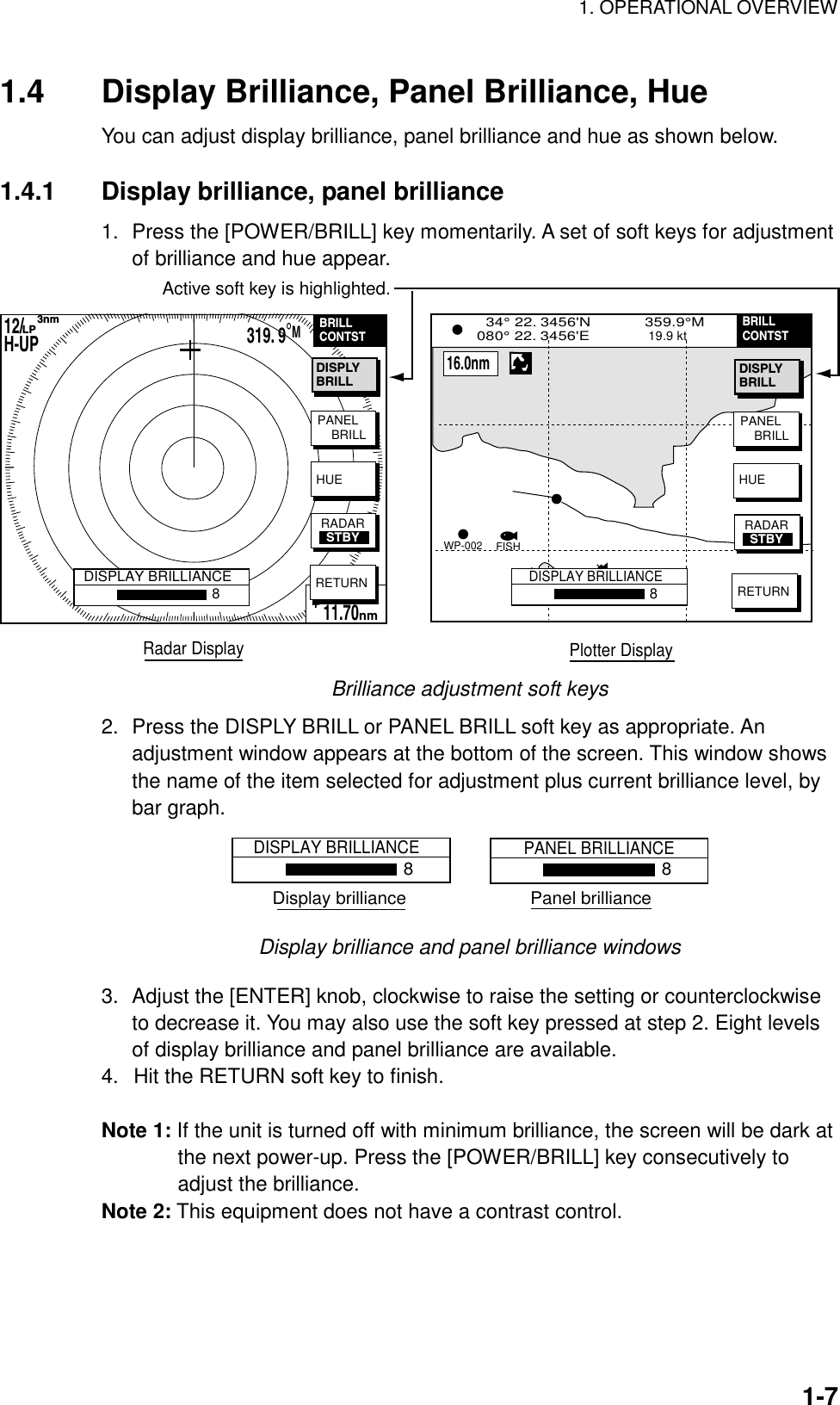 1. OPERATIONAL OVERVIEW    1-71.4  Display Brilliance, Panel Brilliance, Hue You can adjust display brilliance, panel brilliance and hue as shown below.    1.4.1  Display brilliance, panel brilliance 1.  Press the [POWER/BRILL] key momentarily. A set of soft keys for adjustment of brilliance and hue appear. BRIDGEFISHWP-002  34° 22. 3456&apos;N            359.9°M        TRIP NU080° 22. 3456&apos;E             19.9 kt                   99.9 nmDISPLAY BRILLIANCE8PANEL    BRILLHUERETURNBRILLCONTST12/H-UP      3nmLP319. 9°M359.9 ˚R 11.70nm+PANEL    BRILLHUERETURNRADARSTBYRadar Display Plotter DisplayDISPLAY BRILLIANCE8BRILLCONTST    16.0nmDISPLYBRILLDISPLYBRILLActive soft key is highlighted.RADARSTBY Brilliance adjustment soft keys 2.  Press the DISPLY BRILL or PANEL BRILL soft key as appropriate. An adjustment window appears at the bottom of the screen. This window shows the name of the item selected for adjustment plus current brilliance level, by bar graph. DISPLAY BRILLIANCE8PANEL BRILLIANCE8Display brilliance                         Panel brilliance Display brilliance and panel brilliance windows 3.  Adjust the [ENTER] knob, clockwise to raise the setting or counterclockwise to decrease it. You may also use the soft key pressed at step 2. Eight levels of display brilliance and panel brilliance are available.   4.  Hit the RETURN soft key to finish.  Note 1: If the unit is turned off with minimum brilliance, the screen will be dark at the next power-up. Press the [POWER/BRILL] key consecutively to adjust the brilliance. Note 2: This equipment does not have a contrast control. 