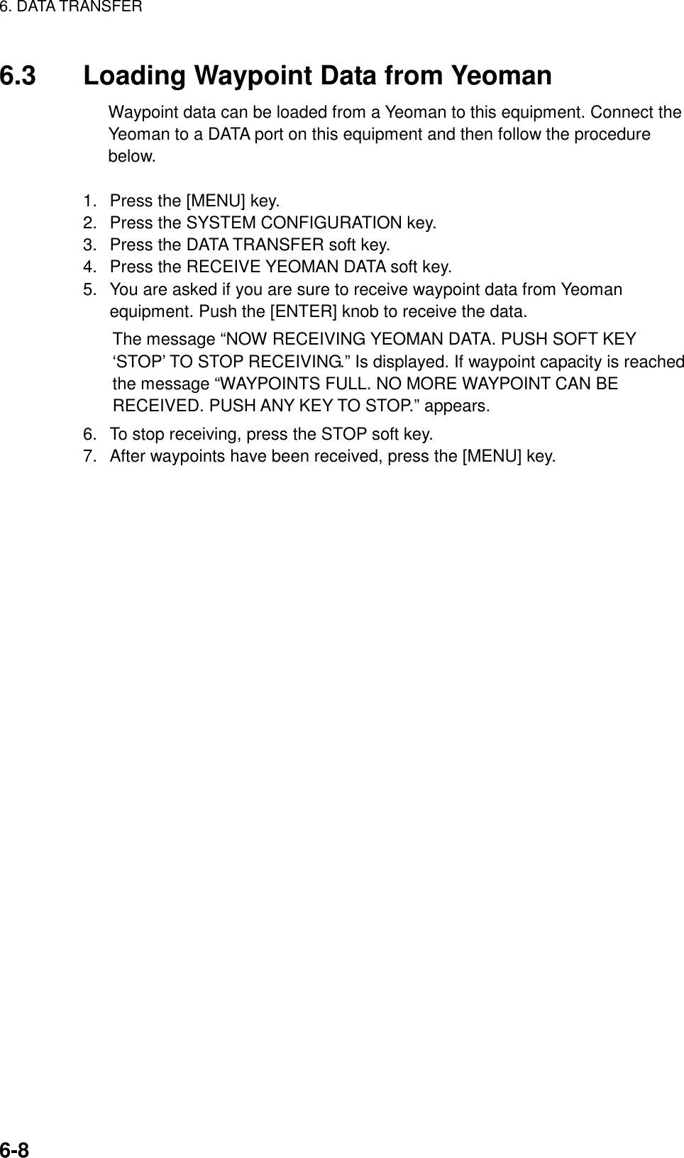 6. DATA TRANSFER    6-86.3  Loading Waypoint Data from Yeoman Waypoint data can be loaded from a Yeoman to this equipment. Connect the Yeoman to a DATA port on this equipment and then follow the procedure below.  1.  Press the [MENU] key. 2.  Press the SYSTEM CONFIGURATION key. 3.  Press the DATA TRANSFER soft key. 4.  Press the RECEIVE YEOMAN DATA soft key. 5.  You are asked if you are sure to receive waypoint data from Yeoman equipment. Push the [ENTER] knob to receive the data. The message “NOW RECEIVING YEOMAN DATA. PUSH SOFT KEY ‘STOP’ TO STOP RECEIVING.” Is displayed. If waypoint capacity is reached the message “WAYPOINTS FULL. NO MORE WAYPOINT CAN BE RECEIVED. PUSH ANY KEY TO STOP.” appears. 6.  To stop receiving, press the STOP soft key. 7.  After waypoints have been received, press the [MENU] key. 