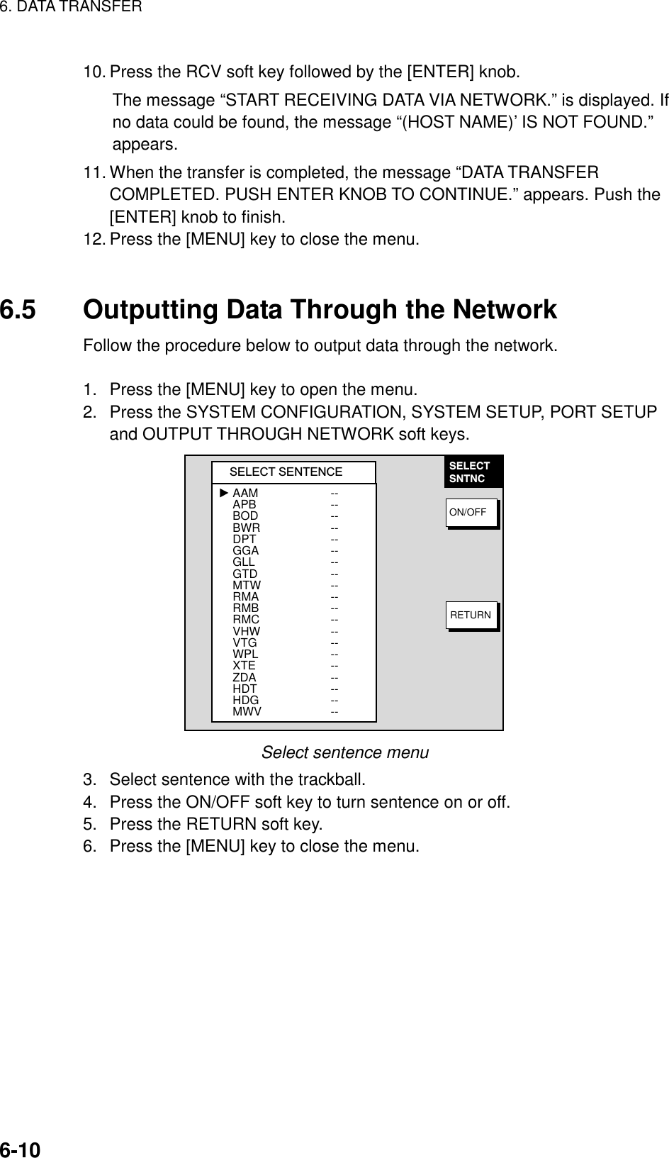 6. DATA TRANSFER    6-1010. Press the RCV soft key followed by the [ENTER] knob. The message “START RECEIVING DATA VIA NETWORK.” is displayed. If no data could be found, the message “(HOST NAME)’ IS NOT FOUND.” appears.  11. When the transfer is completed, the message “DATA TRANSFER COMPLETED. PUSH ENTER KNOB TO CONTINUE.” appears. Push the [ENTER] knob to finish. 12. Press the [MENU] key to close the menu.   6.5  Outputting Data Through the Network Follow the procedure below to output data through the network.  1.  Press the [MENU] key to open the menu. 2.  Press the SYSTEM CONFIGURATION, SYSTEM SETUP, PORT SETUP and OUTPUT THROUGH NETWORK soft keys. SELECTSNTNCON/OFFRETURNSELECT SENTENCEAAMAPBBODBWRDPTGGAGLLGTDMTWRMARMBRMCVHWVTGWPLXTEZDAHDTHDGMWV---------------------------------------- Select sentence menu 3.  Select sentence with the trackball. 4.  Press the ON/OFF soft key to turn sentence on or off. 5.  Press the RETURN soft key. 6.  Press the [MENU] key to close the menu.    