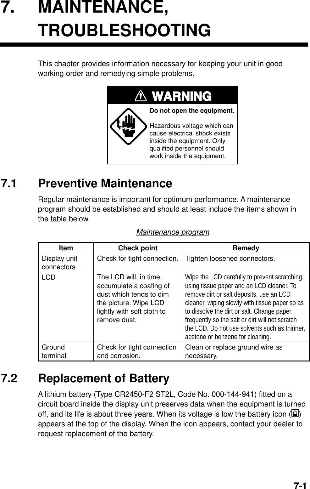   7-17. MAINTENANCE, TROUBLESHOOTING This chapter provides information necessary for keeping your unit in good working order and remedying simple problems. WARNINGDo not open the equipment.Hazardous voltage which cancause electrical shock existsinside the equipment. Only qualified personnel should work inside the equipment. 7.1 Preventive Maintenance Regular maintenance is important for optimum performance. A maintenance program should be established and should at least include the items shown in the table below. Maintenance program Item Check point  Remedy Display unit connectors  Check for tight connection. Tighten loosened connectors. LCD  The LCD will, in time, accumulate a coating of dust which tends to dim the picture. Wipe LCD lightly with soft cloth to remove dust. Wipe the LCD carefully to prevent scratching, using tissue paper and an LCD cleaner. To remove dirt or salt deposits, use an LCD cleaner, wiping slowly with tissue paper so as to dissolve the dirt or salt. Change paper frequently so the salt or dirt will not scratch the LCD. Do not use solvents such as thinner, acetone or benzene for cleaning. Ground terminal  Check for tight connection and corrosion.  Clean or replace ground wire as necessary.  7.2  Replacement of Battery A lithium battery (Type CR2450-F2 ST2L, Code No. 000-144-941) fitted on a circuit board inside the display unit preserves data when the equipment is turned off, and its life is about three years. When its voltage is low the battery icon () appears at the top of the display. When the icon appears, contact your dealer to request replacement of the battery.         