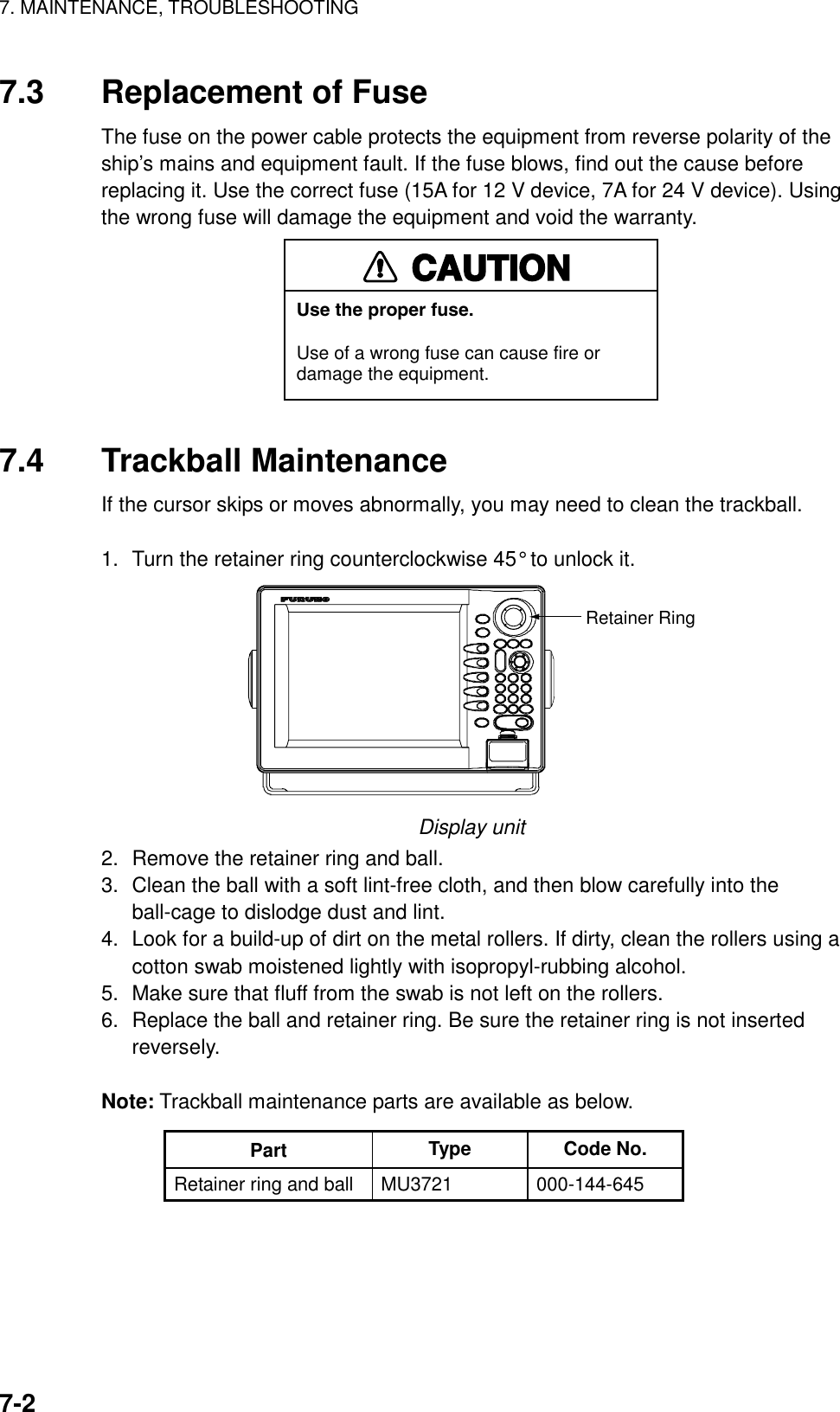 7. MAINTENANCE, TROUBLESHOOTING    7-27.3  Replacement of Fuse The fuse on the power cable protects the equipment from reverse polarity of the ship’s mains and equipment fault. If the fuse blows, find out the cause before replacing it. Use the correct fuse (15A for 12 V device, 7A for 24 V device). Using the wrong fuse will damage the equipment and void the warranty. CAUTIONUse the proper fuse.Use of a wrong fuse can cause fire ordamage the equipment.  7.4 Trackball Maintenance If the cursor skips or moves abnormally, you may need to clean the trackball.   1.  Turn the retainer ring counterclockwise 45° to unlock it. Retainer Ring Display unit 2.  Remove the retainer ring and ball. 3.  Clean the ball with a soft lint-free cloth, and then blow carefully into the ball-cage to dislodge dust and lint. 4.  Look for a build-up of dirt on the metal rollers. If dirty, clean the rollers using a cotton swab moistened lightly with isopropyl-rubbing alcohol. 5.  Make sure that fluff from the swab is not left on the rollers. 6.  Replace the ball and retainer ring. Be sure the retainer ring is not inserted reversely.  Note: Trackball maintenance parts are available as below. Part  Type Code No. Retainer ring and ball  MU3721  000-144-645  