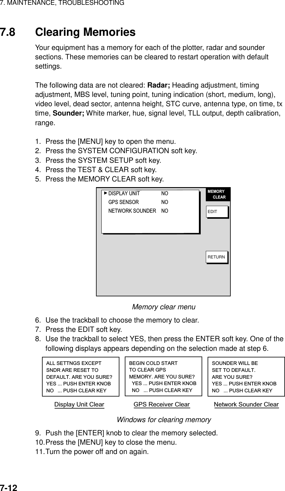 7. MAINTENANCE, TROUBLESHOOTING    7-127.8 Clearing Memories Your equipment has a memory for each of the plotter, radar and sounder sections. These memories can be cleared to restart operation with default settings.  The following data are not cleared: Radar; Heading adjustment, timing adjustment, MBS level, tuning point, tuning indication (short, medium, long), video level, dead sector, antenna height, STC curve, antenna type, on time, tx time, Sounder; White marker, hue, signal level, TLL output, depth calibration, range.  1.  Press the [MENU] key to open the menu. 2.  Press the SYSTEM CONFIGURATION soft key. 3.  Press the SYSTEM SETUP soft key. 4.  Press the TEST &amp; CLEAR soft key. 5.  Press the MEMORY CLEAR soft key. MEMORY     CLEAREDITRETURNDISPLAY UNIT NOGPS SENSOR NONETWORK SOUNDER NO Memory clear menu 6.  Use the trackball to choose the memory to clear. 7.  Press the EDIT soft key.   8.  Use the trackball to select YES, then press the ENTER soft key. One of the following displays appears depending on the selection made at step 6. ALL SETTNGS EXCEPTSNDR ARE RESET TODEFAULT. ARE YOU SURE?YES ... PUSH ENTER KNOBNO  ... PUSH CLEAR KEYBEGIN COLD STARTTO CLEAR GPSMEMORY. ARE YOU SURE?  YES ... PUSH ENTER KNOB  NO   ... PUSH CLEAR KEYSOUNDER WILL BE SET TO DEFAULT. ARE YOU SURE?YES ... PUSH ENTER KNOBNO   ... PUSH CLEAR KEYDisplay Unit Clear                 GPS Receiver Clear              Network Sounder Clear Windows for clearing memory 9.  Push the [ENTER] knob to clear the memory selected. 10. Press the [MENU] key to close the menu. 11. Turn the power off and on again. 