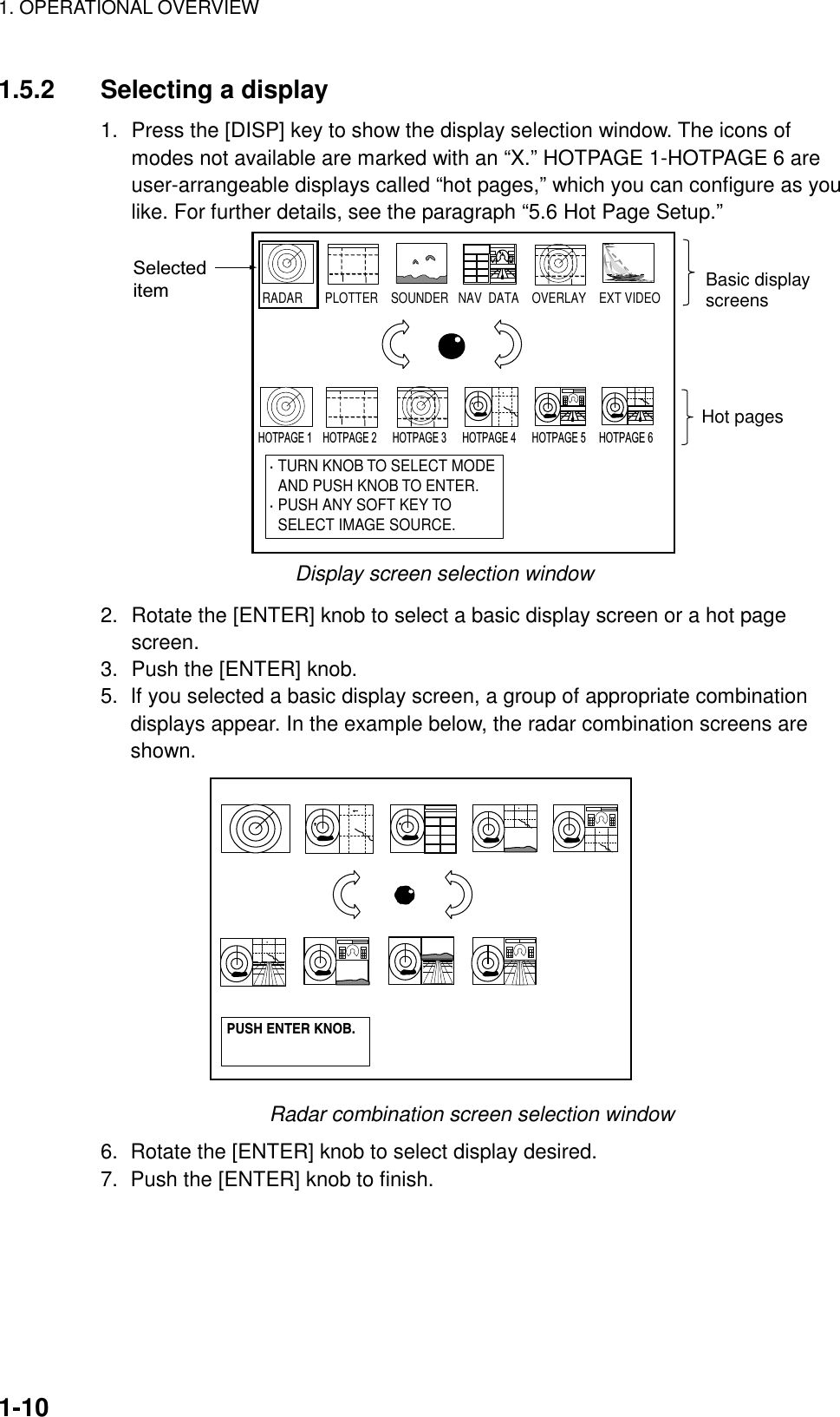 1. OPERATIONAL OVERVIEW    1-101.5.2  Selecting a display 1.  Press the [DISP] key to show the display selection window. The icons of modes not available are marked with an “X.” HOTPAGE 1-HOTPAGE 6 are user-arrangeable displays called “hot pages,” which you can configure as you like. For further details, see the paragraph “5.6 Hot Page Setup.”  RADAR       PLOTTER    SOUNDER   NAV  DATA    OVERLAY    EXT VIDEO             · TURN KNOB TO SELECT MODE  AND PUSH KNOB TO ENTER.· PUSH ANY SOFT KEY TO  SELECT IMAGE SOURCE.Basic displayscreensHot pagesSelecteditemHOTPAGE 1    HOTPAGE 2      HOTPAGE 3      HOTPAGE 4      HOTPAGE 5     HOTPAGE 6                    Display screen selection window 2.  Rotate the [ENTER] knob to select a basic display screen or a hot page screen. 3.  Push the [ENTER] knob.   5.  If you selected a basic display screen, a group of appropriate combination displays appear. In the example below, the radar combination screens are shown. PUSH ENTER KNOB. Radar combination screen selection window 6.  Rotate the [ENTER] knob to select display desired. 7.  Push the [ENTER] knob to finish. 