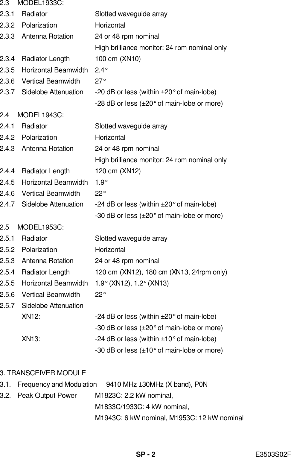   SP - 2 E3503S02F 2.3 MODEL1933C: 2.3.1 Radiator Slotted waveguide array 2.3.2 Polarization Horizontal 2.3.3 Antenna Rotation 24 or 48 rpm nominal  High brilliance monitor: 24 rpm nominal only 2.3.4 Radiator Length 100 cm (XN10) 2.3.5 Horizontal Beamwidth 2.4° 2.3.6 Vertical Beamwidth 27° 2.3.7 Sidelobe Attenuation -20 dB or less (within ±20° of main-lobe)  -28 dB or less (±20° of main-lobe or more) 2.4 MODEL1943C: 2.4.1 Radiator Slotted waveguide array 2.4.2 Polarization Horizontal 2.4.3 Antenna Rotation 24 or 48 rpm nominal  High brilliance monitor: 24 rpm nominal only 2.4.4 Radiator Length 120 cm (XN12) 2.4.5 Horizontal Beamwidth 1.9° 2.4.6 Vertical Beamwidth 22° 2.4.7 Sidelobe Attenuation -24 dB or less (within ±20° of main-lobe)  -30 dB or less (±20° of main-lobe or more) 2.5 MODEL1953C: 2.5.1 Radiator Slotted waveguide array 2.5.2 Polarization Horizontal 2.5.3 Antenna Rotation 24 or 48 rpm nominal 2.5.4 Radiator Length 120 cm (XN12), 180 cm (XN13, 24rpm only) 2.5.5 Horizontal Beamwidth 1.9° (XN12), 1.2° (XN13) 2.5.6 Vertical Beamwidth 22°   2.5.7 Sidelobe Attenuation XN12: -24 dB or less (within ±20° of main-lobe)  -30 dB or less (±20° of main-lobe or more) XN13: -24 dB or less (within ±10° of main-lobe)  -30 dB or less (±10° of main-lobe or more)  3. TRANSCEIVER MODULE 3.1. Frequency and Modulation 9410 MHz ±30MHz (X band), P0N 3.2. Peak Output Power M1823C: 2.2 kW nominal,  M1833C/1933C: 4 kW nominal,  M1943C: 6 kW nominal, M1953C: 12 kW nominal 