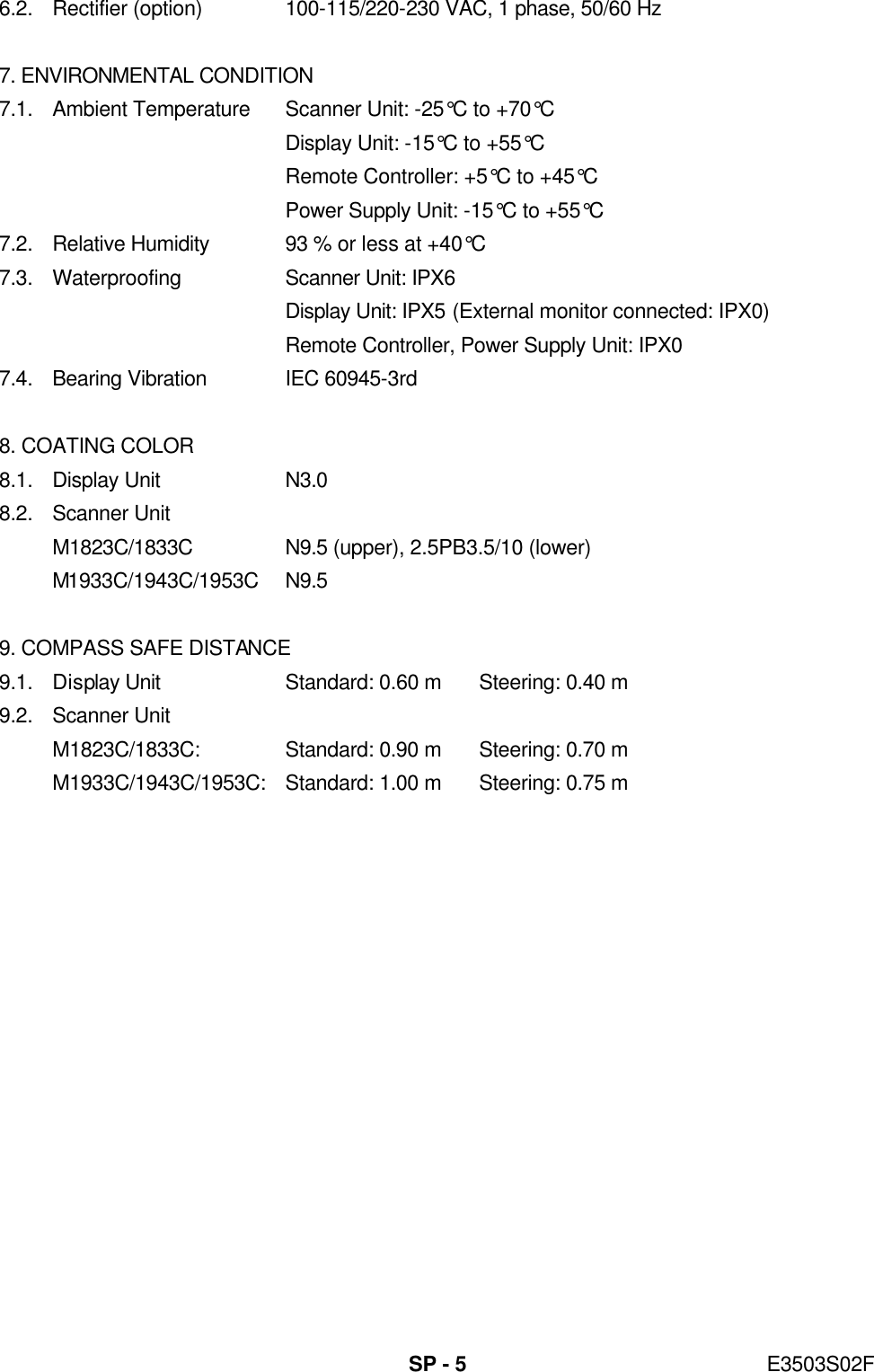   SP - 5 E3503S02F 6.2. Rectifier (option) 100-115/220-230 VAC, 1 phase, 50/60 Hz  7. ENVIRONMENTAL CONDITION 7.1. Ambient Temperature Scanner Unit: -25°C to +70°C  Display Unit: -15°C to +55°C  Remote Controller: +5°C to +45°C     Power Supply Unit: -15°C to +55°C 7.2. Relative Humidity 93 % or less at +40°C 7.3. Waterproofing Scanner Unit: IPX6  Display Unit: IPX5 (External monitor connected: IPX0)  Remote Controller, Power Supply Unit: IPX0 7.4. Bearing Vibration IEC 60945-3rd  8. COATING COLOR 8.1. Display Unit N3.0 8.2. Scanner Unit M1823C/1833C N9.5 (upper), 2.5PB3.5/10 (lower) M1933C/1943C/1953C N9.5  9. COMPASS SAFE DISTANCE 9.1. Display Unit Standard: 0.60 m Steering: 0.40 m 9.2. Scanner Unit M1823C/1833C: Standard: 0.90 m Steering: 0.70 m M1933C/1943C/1953C: Standard: 1.00 m Steering: 0.75 m   