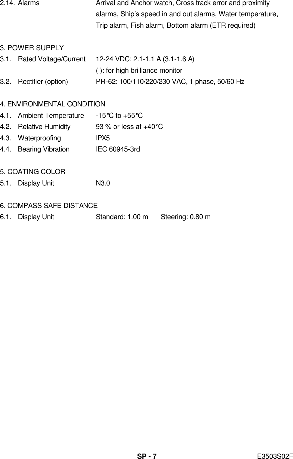   SP - 7 E3503S02F 2.14. Alarms Arrival and Anchor watch, Cross track error and proximity     alarms, Ship’s speed in and out alarms, Water temperature,  Trip alarm, Fish alarm, Bottom alarm (ETR required)  3. POWER SUPPLY 3.1. Rated Voltage/Current 12-24 VDC: 2.1-1.1 A (3.1-1.6 A)  ( ): for high brilliance monitor 3.2. Rectifier (option) PR-62: 100/110/220/230 VAC, 1 phase, 50/60 Hz  4. ENVIRONMENTAL CONDITION 4.1. Ambient Temperature -15°C to +55°C 4.2. Relative Humidity 93 % or less at +40°C 4.3. Waterproofing IPX5 4.4. Bearing Vibration IEC 60945-3rd  5. COATING COLOR 5.1. Display Unit N3.0  6. COMPASS SAFE DISTANCE 6.1. Display Unit Standard: 1.00 m Steering: 0.80 m 