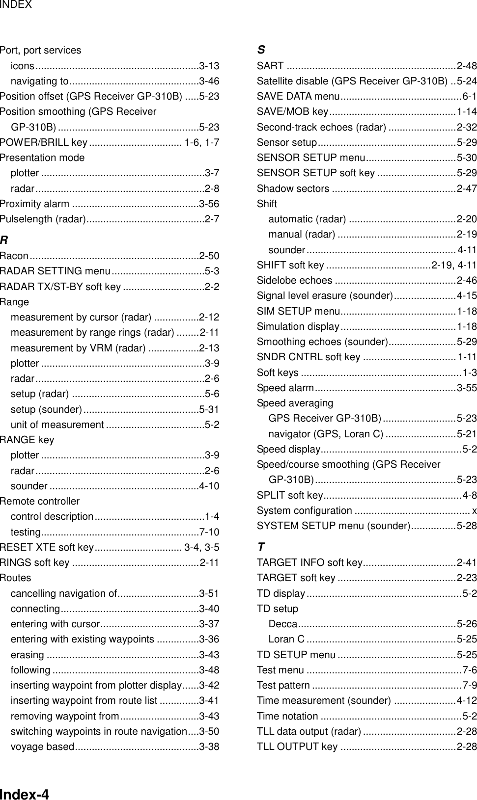 INDEX    Index-4  Port, port services icons..........................................................3-13 navigating to..............................................3-46 Position offset (GPS Receiver GP-310B) .....5-23 Position smoothing (GPS Receiver GP-310B) ..................................................5-23 POWER/BRILL key................................. 1-6, 1-7 Presentation mode plotter ..........................................................3-7 radar............................................................2-8 Proximity alarm .............................................3-56 Pulselength (radar)..........................................2-7 R Racon............................................................2-50 RADAR SETTING menu.................................5-3 RADAR TX/ST-BY soft key .............................2-2 Range measurement by cursor (radar) ................2-12 measurement by range rings (radar) ........2-11 measurement by VRM (radar) ..................2-13 plotter ..........................................................3-9 radar............................................................2-6 setup (radar) ...............................................5-6 setup (sounder).........................................5-31 unit of measurement ...................................5-2 RANGE key plotter ..........................................................3-9 radar............................................................2-6 sounder .....................................................4-10 Remote controller control description.......................................1-4 testing........................................................7-10 RESET XTE soft key............................... 3-4, 3-5 RINGS soft key .............................................2-11 Routes cancelling navigation of.............................3-51 connecting.................................................3-40 entering with cursor...................................3-37 entering with existing waypoints ...............3-36 erasing ......................................................3-43 following ....................................................3-48 inserting waypoint from plotter display......3-42 inserting waypoint from route list ..............3-41 removing waypoint from............................3-43 switching waypoints in route navigation....3-50 voyage based............................................3-38 S SART ............................................................2-48 Satellite disable (GPS Receiver GP-310B) ..5-24 SAVE DATA menu...........................................6-1 SAVE/MOB key.............................................1-14 Second-track echoes (radar) ........................2-32 Sensor setup.................................................5-29 SENSOR SETUP menu................................5-30 SENSOR SETUP soft key ............................5-29 Shadow sectors ............................................2-47 Shift automatic (radar) ......................................2-20 manual (radar) ..........................................2-19 sounder.....................................................4-11 SHIFT soft key .....................................2-19, 4-11 Sidelobe echoes ...........................................2-46 Signal level erasure (sounder)......................4-15 SIM SETUP menu.........................................1-18 Simulation display.........................................1-18 Smoothing echoes (sounder)........................5-29 SNDR CNTRL soft key .................................1-11 Soft keys .........................................................1-3 Speed alarm..................................................3-55 Speed averaging GPS Receiver GP-310B)..........................5-23 navigator (GPS, Loran C) .........................5-21 Speed display..................................................5-2 Speed/course smoothing (GPS Receiver GP-310B)..................................................5-23 SPLIT soft key.................................................4-8 System configuration ......................................... x SYSTEM SETUP menu (sounder)................5-28 T TARGET INFO soft key.................................2-41 TARGET soft key ..........................................2-23 TD display.......................................................5-2 TD setup Decca........................................................5-26 Loran C .....................................................5-25 TD SETUP menu ..........................................5-25 Test menu .......................................................7-6 Test pattern .....................................................7-9 Time measurement (sounder) ......................4-12 Time notation ..................................................5-2 TLL data output (radar).................................2-28 TLL OUTPUT key .........................................2-28 