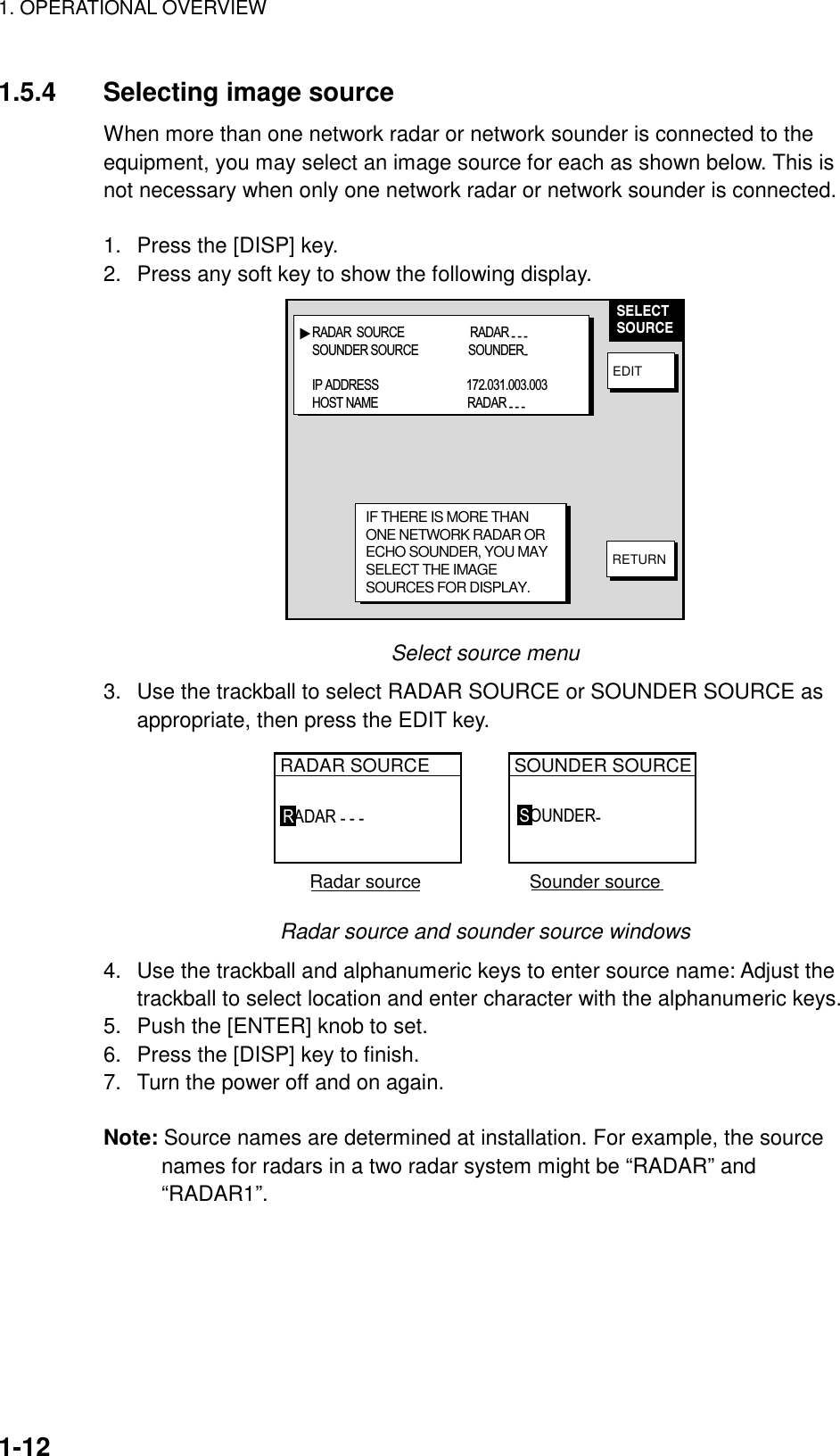 1. OPERATIONAL OVERVIEW    1-121.5.4  Selecting image source When more than one network radar or network sounder is connected to the equipment, you may select an image source for each as shown below. This is not necessary when only one network radar or network sounder is connected.  1.  Press the [DISP] key. 2.  Press any soft key to show the following display. ▲SELECTSOURCEEDITRETURNIF THERE IS MORE THANONE NETWORK RADAR ORECHO SOUNDER, YOU MAYSELECT THE IMAGESOURCES FOR DISPLAY.RADAR  SOURCE                         RADAR - - - SOUNDER SOURCE                   SOUNDER- IP ADDRESS        172.031.003.003HOST NAME                                  RADAR - - - Select source menu 3.  Use the trackball to select RADAR SOURCE or SOUNDER SOURCE as appropriate, then press the EDIT key. RADAR SOURCE SOUNDER SOURCE  Radar source                     Sounder sourceRADAR - - -  SOUNDER-  Radar source and sounder source windows 4.  Use the trackball and alphanumeric keys to enter source name: Adjust the trackball to select location and enter character with the alphanumeric keys. 5.  Push the [ENTER] knob to set. 6.  Press the [DISP] key to finish. 7.  Turn the power off and on again.  Note: Source names are determined at installation. For example, the source names for radars in a two radar system might be “RADAR” and “RADAR1”.  