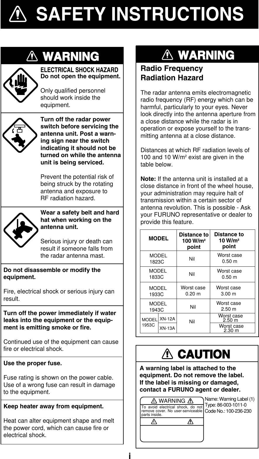   iSAFETY INSTRUCTIONSWARNINGELECTRICAL SHOCK HAZARDDo not open the equipment.Only qualified personnelshould work inside theequipment.Turn off the radar powerswitch before servicing the antenna unit. Post a warn-ing sign near the switchindicating it should not beturned on while the antennaunit is being serviced.Prevent the potential risk ofbeing struck by the rotatingantenna and exposure to RF radiation hazard.Wear a safety belt and hardhat when working on the antenna unit.Serious injury or death canresult if someone falls fromthe radar antenna mast.Do not disassemble or modify theequipment.Fire, electrical shock or serious injury canresult.Turn off the power immediately if waterleaks into the equipment or the equip-ment is emitting smoke or fire.Continued use of the equipment can causefire or electrical shock.Use the proper fuse.Fuse rating is shown on the power cable.Use of a wrong fuse can result in damageto the equipment.Keep heater away from equipment.Heat can alter equipment shape and meltthe power cord, which can cause fire orelectrical shock.CAUTIONA warning label is attached to the equipment. Do not remove the label.If the label is missing or damaged,contact a FURUNO agent or dealer.WARNINGTo avoid electrical shock, do not remove cover. No user-serviceable parts inside.Name: Warning Label (1)Type: 86-003-1011-0Code No.: 100-236-230WARNINGRadio FrequencyRadiation HazardThe radar antenna emits electromagneticradio frequency (RF) energy which can beharmful, particularly to your eyes. Neverlook directly into the antenna aperture froma close distance while the radar is inoperation or expose yourself to the trans-mitting antenna at a close distance.Distances at which RF radiation levels of100 and 10 W/m2 exist are given in thetable below.Note: If the antenna unit is installed at aclose distance in front of the wheel house,your administration may require halt oftransmission within a certain sector ofantenna revolution. This is possible - Askyour FURUNO representative or dealer toprovide this feature.MODEL Distance to100 W/m2pointDistance to10 W/m2pointMODEL1833C Nil Worst case0.50 mMODEL1933CMODEL1943CWorst case0.20 m Worst case3.00 mNil Worst case2.50 mMODEL1953CNil Worst case2.50 mWorst case2.30 mXN-12AXN-13AMODEL1823C Nil Worst case0.50 m 