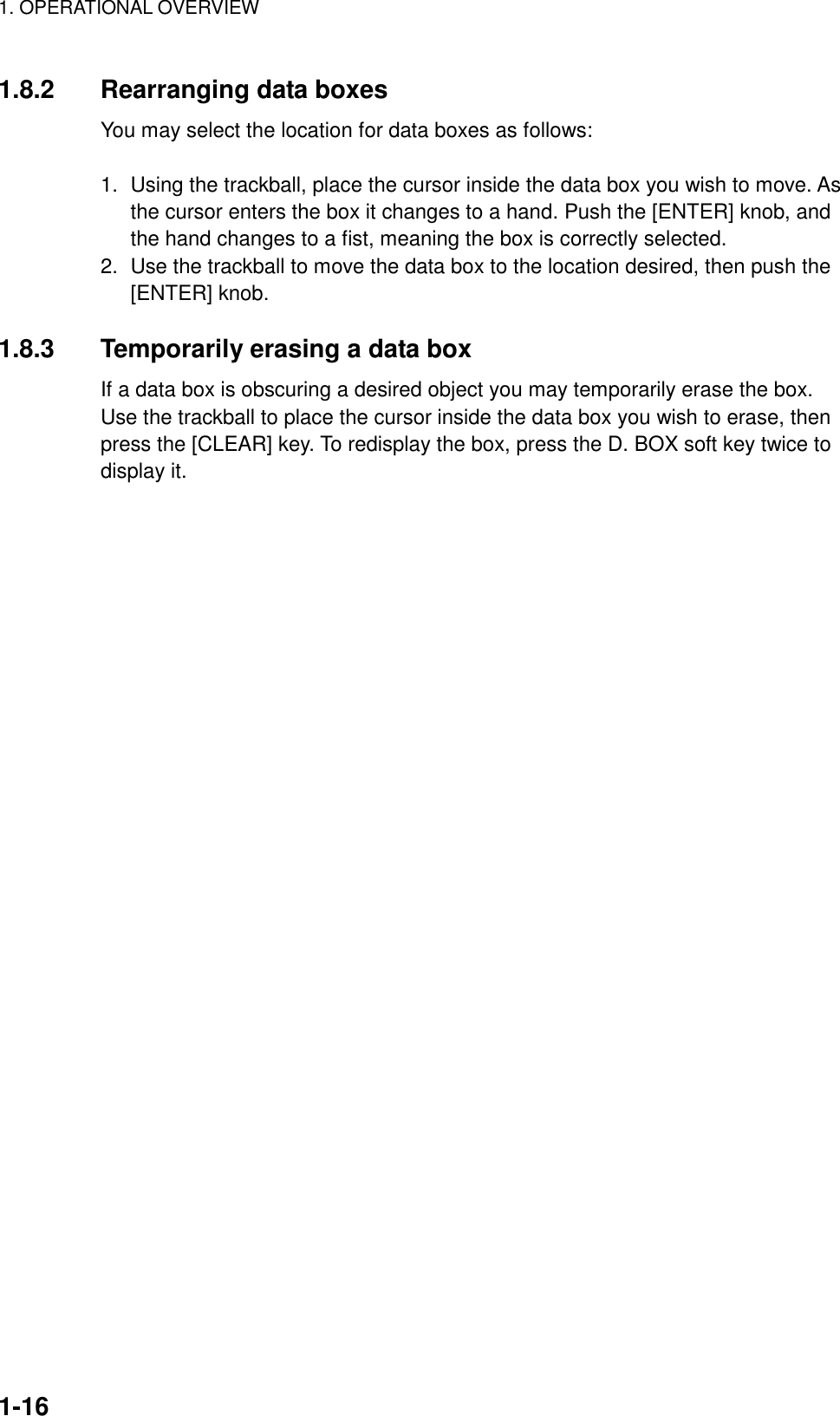 1. OPERATIONAL OVERVIEW    1-161.8.2 Rearranging data boxes You may select the location for data boxes as follows:  1.  Using the trackball, place the cursor inside the data box you wish to move. As the cursor enters the box it changes to a hand. Push the [ENTER] knob, and the hand changes to a fist, meaning the box is correctly selected. 2.  Use the trackball to move the data box to the location desired, then push the [ENTER] knob.  1.8.3  Temporarily erasing a data box If a data box is obscuring a desired object you may temporarily erase the box. Use the trackball to place the cursor inside the data box you wish to erase, then press the [CLEAR] key. To redisplay the box, press the D. BOX soft key twice to display it. 