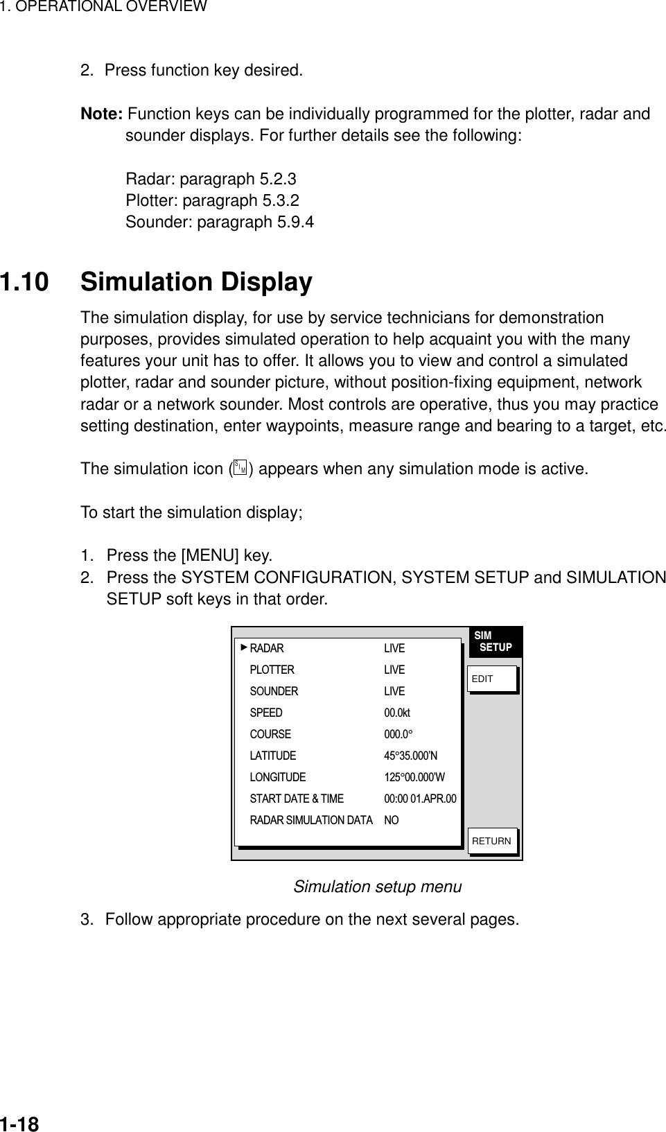 1. OPERATIONAL OVERVIEW    1-182.  Press function key desired.  Note: Function keys can be individually programmed for the plotter, radar and sounder displays. For further details see the following:  Radar: paragraph 5.2.3 Plotter: paragraph 5.3.2 Sounder: paragraph 5.9.4  1.10 Simulation Display The simulation display, for use by service technicians for demonstration purposes, provides simulated operation to help acquaint you with the many features your unit has to offer. It allows you to view and control a simulated plotter, radar and sounder picture, without position-fixing equipment, network radar or a network sounder. Most controls are operative, thus you may practice setting destination, enter waypoints, measure range and bearing to a target, etc.  The simulation icon (S    I     M  ) appears when any simulation mode is active.  To start the simulation display;  1.  Press the [MENU] key. 2.  Press the SYSTEM CONFIGURATION, SYSTEM SETUP and SIMULATION SETUP soft keys in that order. SIM  SETUPEDITRETURNRADAR LIVEPLOTTER LIVESOUNDER LIVESPEED 00.0ktCOURSE 000.0°LATITUDE 45°35.000’NLONGITUDE 125°00.000’WSTART DATE &amp; TIME 00:00 01.APR.00RADAR SIMULATION DATA NO Simulation setup menu 3.  Follow appropriate procedure on the next several pages. 