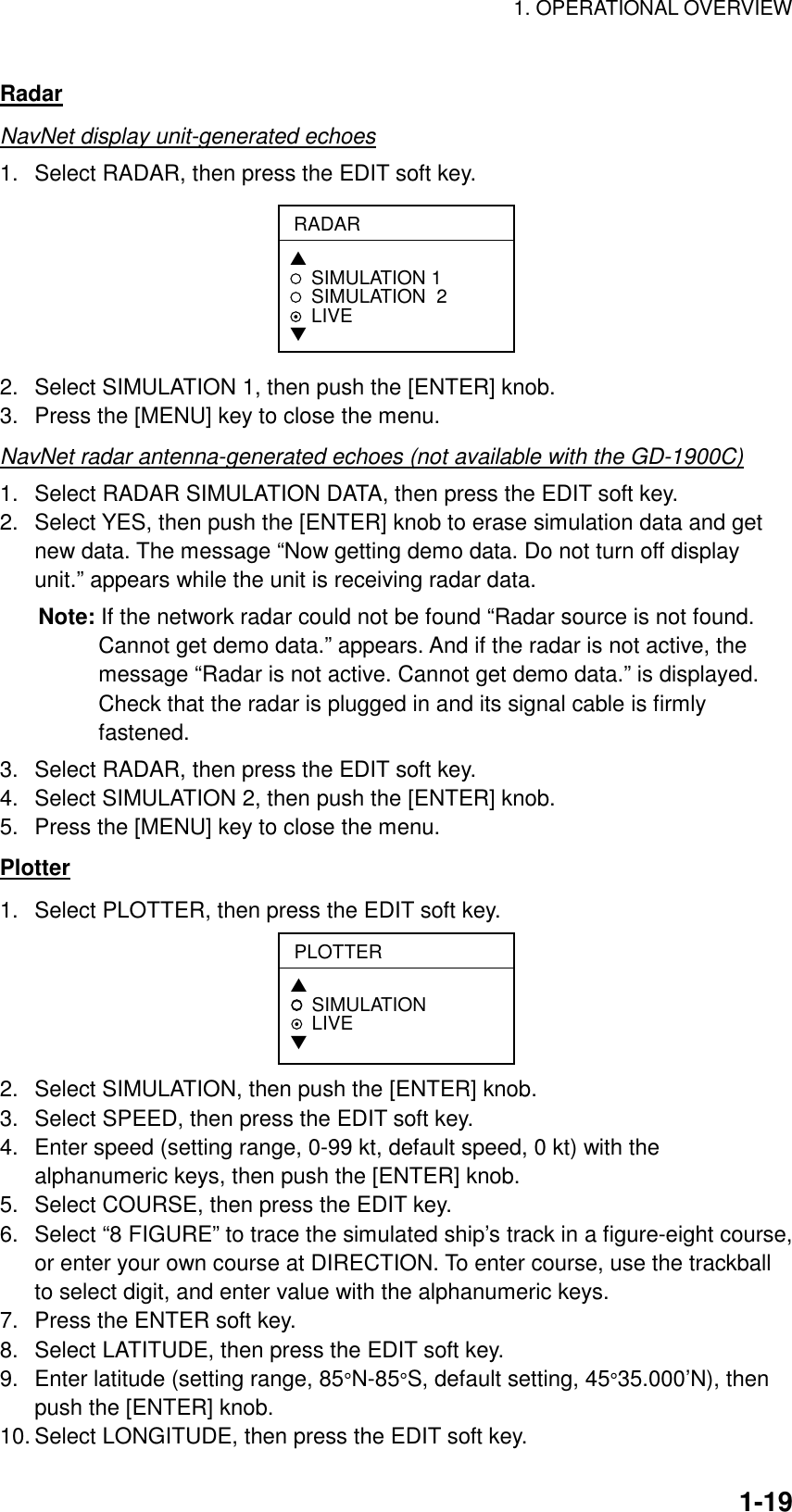 1. OPERATIONAL OVERVIEW    1-19Radar NavNet display unit-generated echoes 1.  Select RADAR, then press the EDIT soft key. RADAR▲SIMULATION 1SIMULATION  2LIVE▼ 2.  Select SIMULATION 1, then push the [ENTER] knob. 3.  Press the [MENU] key to close the menu. NavNet radar antenna-generated echoes (not available with the GD-1900C) 1.  Select RADAR SIMULATION DATA, then press the EDIT soft key. 2.  Select YES, then push the [ENTER] knob to erase simulation data and get new data. The message “Now getting demo data. Do not turn off display unit.” appears while the unit is receiving radar data. Note: If the network radar could not be found “Radar source is not found. Cannot get demo data.” appears. And if the radar is not active, the message “Radar is not active. Cannot get demo data.” is displayed. Check that the radar is plugged in and its signal cable is firmly fastened. 3.  Select RADAR, then press the EDIT soft key. 4.  Select SIMULATION 2, then push the [ENTER] knob. 5.  Press the [MENU] key to close the menu. Plotter 1.  Select PLOTTER, then press the EDIT soft key. PLOTTER▲SIMULATION LIVE▼ 2.  Select SIMULATION, then push the [ENTER] knob. 3.  Select SPEED, then press the EDIT soft key. 4.  Enter speed (setting range, 0-99 kt, default speed, 0 kt) with the alphanumeric keys, then push the [ENTER] knob. 5.  Select COURSE, then press the EDIT key. 6.  Select “8 FIGURE” to trace the simulated ship’s track in a figure-eight course, or enter your own course at DIRECTION. To enter course, use the trackball to select digit, and enter value with the alphanumeric keys. 7.  Press the ENTER soft key. 8.  Select LATITUDE, then press the EDIT soft key. 9.  Enter latitude (setting range, 85°N-85°S, default setting, 45°35.000’N), then push the [ENTER] knob. 10. Select LONGITUDE, then press the EDIT soft key. 